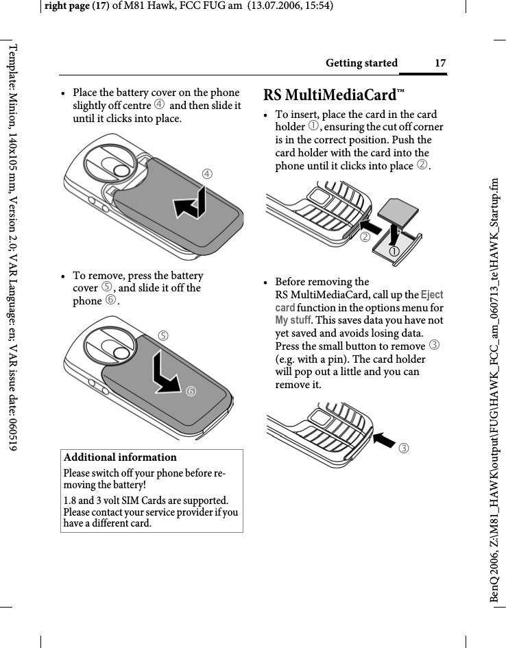 17Getting startedright page (17) of M81 Hawk, FCC FUG am  (13.07.2006, 15:54)BenQ 2006, Z:\M81_HAWK\output\FUG\HAWK_FCC_am_060713_te\HAWK_Startup.fmTemplate: Minion, 140x105 mm, Version 2.0; VAR Language: en; VAR issue date: 060519&bull; Place the battery cover on the phone slightly off centre 4 and then slide it until it clicks into place.&bull; To remove, press the battery cover 5, and slide it off the phone 6.RS MultiMediaCard&trade;&bull; To insert, place the card in the card holder 1, ensuring the cut off corner is in the correct position. Push the card holder with the card into the phone until it clicks into place 2.&bull; Before removing the RS MultiMediaCard, call up the Eject card function in the options menu for My stuff. This saves data you have not yet saved and avoids losing data.Press the small button to remove 3 (e.g. with a pin). The card holder will pop out a little and you can remove it.Additional informationPlease switch off your phone before re-moving the battery!1.8 and 3 volt SIM Cards are supported. Please contact your service provider if you have a different card.465213