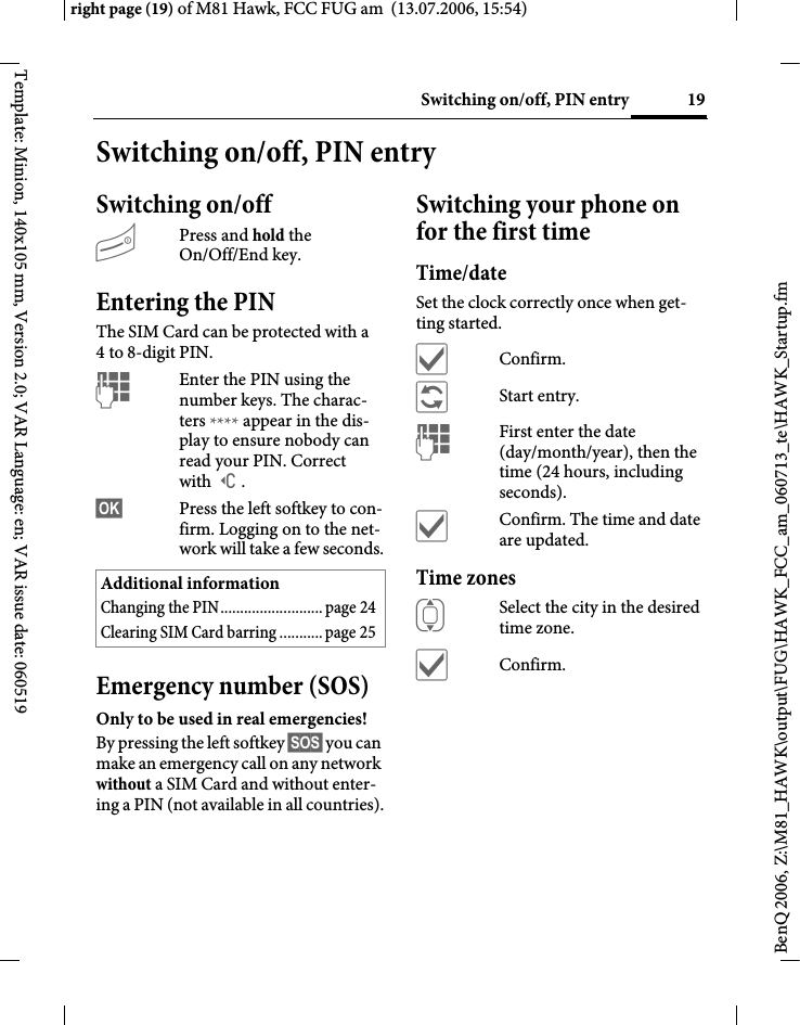 19Switching on/off, PIN entryright page (19) of M81 Hawk, FCC FUG am  (13.07.2006, 15:54)BenQ 2006, Z:\M81_HAWK\output\FUG\HAWK_FCC_am_060713_te\HAWK_Startup.fmTemplate: Minion, 140x105 mm, Version 2.0; VAR Language: en; VAR issue date: 060519Switching on/off, PIN entrySwitching on/offBPress and hold the On/Off/End key.Entering the PINThe SIM Card can be protected with a 4to 8-digit PIN.JEnter the PIN using the number keys. The charac-ters **** appear in the dis-play to ensure nobody can read your PIN. Correct with ]. &sect;OK&sect; Press the left softkey to con-firm. Logging on to the net-work will take a few seconds.Emergency number (SOS)Only to be used in real emergencies!By pressing the left softkey &sect;SOS&sect; you can make an emergency call on any network without a SIM Card and without enter-ing a PIN (not available in all countries).Switching your phone on for the first timeTime/dateSet the clock correctly once when get-ting started.&igrave;Confirm.&ntilde;Start entry.JFirst enter the date (day/month/year), then the time (24 hours, including seconds).&igrave;Confirm. The time and date are updated.Time zonesISelect the city in the desired time zone.&igrave;Confirm.Additional informationChanging the PIN.......................... page 24Clearing SIM Card barring ...........page 25