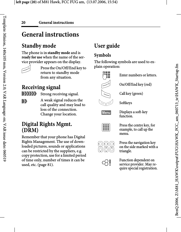 General instructions20BenQ 2006, Z:\M81_HAWK\output\FUG\HAWK_FCC_am_060713_te\HAWK_Startup.fmleft page (20) of M81 Hawk, FCC FUG am,  (13.07.2006, 15:54)Template: Minion, 140x105 mm, Version 2.0; VAR Language: en; VAR issue date: 060519General instructionsStandby mode The phone is in standby mode and is ready for use when the name of the ser-vice provider appears on the display.BPress the On/Off/End key to return to standby mode from any situation.Receiving signal&aacute;Strong receiving signal.&acirc;A weak signal reduces the call quality and may lead to loss of the connection. Change your location.Digital Rights Mgmt. (DRM)Remember that your phone has Digital Rights Management. The use of down-loaded pictures, sounds or applications can be restricted by the suppliers, e.g. copy protection, use for a limited period of time only, number of times it can be used, etc. (page 81).User guideSymbolsThe following symbols are used to ex-plain operation:J Enter numbers or letters.B On/Off/End key (red)A Call key (green)> Softkeys&sect;Menu&sect; Displays a soft-key function.C Press the centre key, for example, to call up the menu. D F E H I G Press the navigation key on the side marked with a triangle.= Function dependent on service provider. May re-quire special registration.