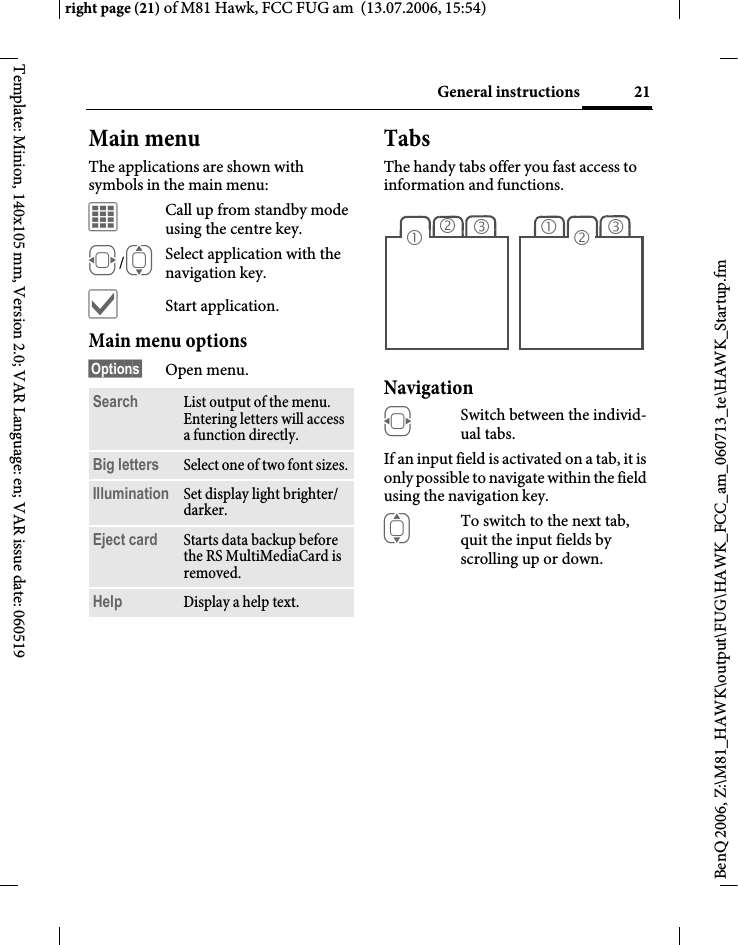 21General instructionsright page (21) of M81 Hawk, FCC FUG am  (13.07.2006, 15:54)BenQ 2006, Z:\M81_HAWK\output\FUG\HAWK_FCC_am_060713_te\HAWK_Startup.fmTemplate: Minion, 140x105 mm, Version 2.0; VAR Language: en; VAR issue date: 060519Main menuThe applications are shown with symbols in the main menu:&iacute;Call up from standby mode using the centre key.F/ISelect application with the navigation key.&igrave;Start application.Main menu options&sect;Options&sect; Open menu.TabsThe handy tabs offer you fast access to information and functions.Navigation FSwitch between the individ-ual tabs.If an input field is activated on a tab, it is only possible to navigate within the field using the navigation key. ITo switch to the next tab, quit the input fields by scrolling up or down. Search List output of the menu. Entering letters will access a function directly.Big letters Select one of two font sizes.Illumination Set display light brighter/ darker.Eject card Starts data backup before the RS MultiMediaCard is removed.Help Display a help text.23131 2