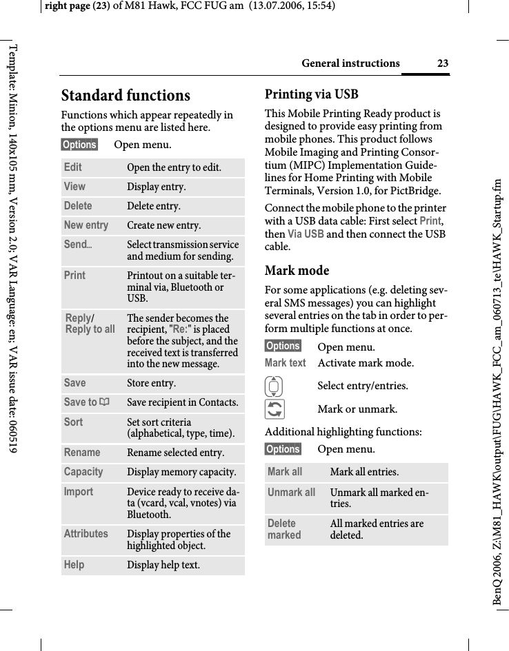 23General instructionsright page (23) of M81 Hawk, FCC FUG am  (13.07.2006, 15:54)BenQ 2006, Z:\M81_HAWK\output\FUG\HAWK_FCC_am_060713_te\HAWK_Startup.fmTemplate: Minion, 140x105 mm, Version 2.0; VAR Language: en; VAR issue date: 060519Standard functionsFunctions which appear repeatedly in the options menu are listed here.&sect;Options&sect; Open menu.Printing via USBThis Mobile Printing Ready product is designed to provide easy printing from mobile phones. This product follows Mobile Imaging and Printing Consor-tium (MIPC) Implementation Guide-lines for Home Printing with Mobile Terminals, Version 1.0, for PictBridge.Connect the mobile phone to the printer with a USB data cable: First select Print, then Via USB and then connect the USB cable.Mark modeFor some applications (e.g. deleting sev-eral SMS messages) you can highlight several entries on the tab in order to per-form multiple functions at once. &sect;Options&sect; Open menu.Mark text Activate mark mode. ISelect entry/entries.&ntilde;Mark or unmark.Additional highlighting functions:&sect;Options&sect; Open menu.Edit Open the entry to edit.View Display entry.Delete Delete entry.New entry Create new entry.Send&ouml;Select transmission service and medium for sending.Print Printout on a suitable ter-minal via, Bluetooth or USB.Reply/Reply to all The sender becomes the recipient, "Re:" is placed before the subject, and the received text is transferred into the new message.Save Store entry.Save to &ordf;Save recipient in Contacts.Sort Set sort criteria (alphabetical, type, time).Rename Rename selected entry.Capacity Display memory capacity.Import Device ready to receive da-ta (vcard, vcal, vnotes) via Bluetooth.Attributes Display properties of the highlighted object.Help Display help text.Mark all Mark all entries.Unmark all Unmark all marked en-tries.Delete marked All marked entries are deleted.