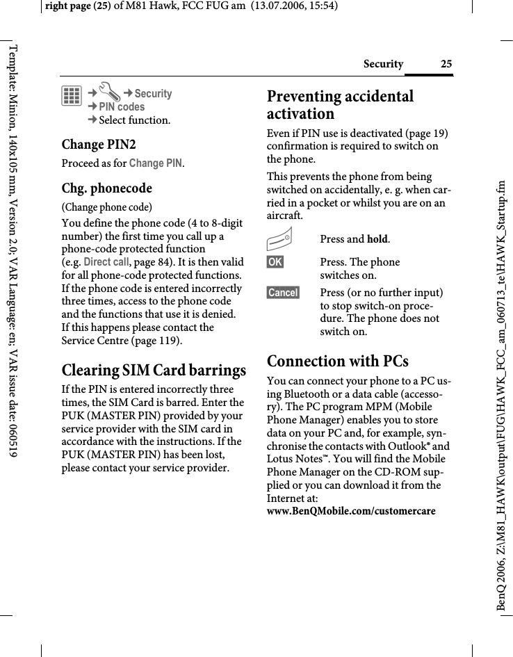 25Securityright page (25) of M81 Hawk, FCC FUG am  (13.07.2006, 15:54)BenQ 2006, Z:\M81_HAWK\output\FUG\HAWK_FCC_am_060713_te\HAWK_Startup.fmTemplate: Minion, 140x105 mm, Version 2.0; VAR Language: en; VAR issue date: 060519&iacute;&cent;T&cent;Security&cent;PIN codes&cent;Select function. Change PIN2Proceed as for Change PIN.Chg. phonecode(Change phone code)You define the phone code (4 to 8-digit number) the first time you call up a phone-code protected function (e.g. Direct call, page 84). It is then valid for all phone-code protected functions. If the phone code is entered incorrectly three times, access to the phone code and the functions that use it is denied. If this happens please contact the Service Centre (page 119).Clearing SIM Card barringsIf the PIN is entered incorrectly three times, the SIM Card is barred. Enter the PUK (MASTER PIN) provided by your service provider with the SIM card in accordance with the instructions. If the PUK (MASTER PIN) has been lost, please contact your service provider.Preventing accidental activationEven if PIN use is deactivated (page 19) confirmation is required to switch on the phone.This prevents the phone from being switched on accidentally, e. g. when car-ried in a pocket or whilst you are on an aircraft.BPress and hold. &sect;OK&sect; Press. The phone switches on.&sect;Cancel&sect; Press (or no further input) to stop switch-on proce-dure. The phone does not switch on.Connection with PCsYou can connect your phone to a PC us-ing Bluetooth or a data cable (accesso-ry). The PC program MPM (Mobile Phone Manager) enables you to store data on your PC and, for example, syn-chronise the contacts with Outlook&reg; and Lotus Notes&trade;. You will find the Mobile Phone Manager on the CD-ROM sup-plied or you can download it from the Internet at: www.BenQMobile.com/customercare 