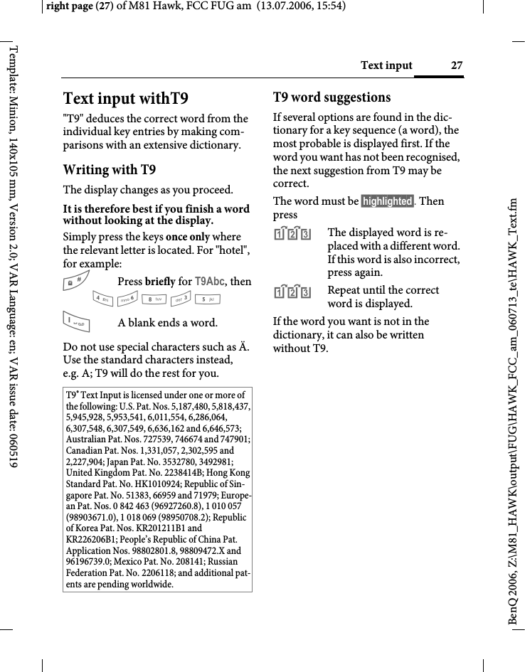 27Text inputright page (27) of M81 Hawk, FCC FUG am  (13.07.2006, 15:54)BenQ 2006, Z:\M81_HAWK\output\FUG\HAWK_FCC_am_060713_te\HAWK_Text.fmTemplate: Minion, 140x105 mm, Version 2.0; VAR Language: en; VAR issue date: 060519Text input withT9"T9" deduces the correct word from the individual key entries by making com-parisons with an extensive dictionary.Writing with T9The display changes as you proceed.It is therefore best if you finish a word without looking at the display.Simply press the keys once only where the relevant letter is located. For "hotel", for example:#Press briefly for T9Abc, then4 6 8 3 5 1A blank ends a word.Do not use special characters such as &Auml;. Use the standard characters instead, e.g. A; T9 will do the rest for you.T9 word suggestionsIf several options are found in the dic-tionary for a key sequence (a word), the most probable is displayed first. If the word you want has not been recognised, the next suggestion from T9 may be correct.The word must be &sect;highlighted&sect;. Then press^The displayed word is re-placed with a different word. If this word is also incorrect, press again.^Repeat until the correct word is displayed.If the word you want is not in the dictionary, it can also be written without T9.T9&reg; Text Input is licensed under one or more of the following: U.S. Pat. Nos. 5,187,480, 5,818,437, 5,945,928, 5,953,541, 6,011,554, 6,286,064, 6,307,548, 6,307,549, 6,636,162 and 6,646,573; Australian Pat. Nos. 727539, 746674 and 747901; Canadian Pat. Nos. 1,331,057, 2,302,595 and 2,227,904; Japan Pat. No. 3532780, 3492981; United Kingdom Pat. No. 2238414B; Hong Kong Standard Pat. No. HK1010924; Republic of Sin-gapore Pat. No. 51383, 66959 and 71979; Europe-an Pat. Nos. 0 842 463 (96927260.8), 1 010 057 (98903671.0), 1 018 069 (98950708.2); Republic of Korea Pat. Nos. KR201211B1 and KR226206B1; People&rsquo;s Republic of China Pat. Application Nos. 98802801.8, 98809472.X and 96196739.0; Mexico Pat. No. 208141; Russian Federation Pat. No. 2206118; and additional pat-ents are pending worldwide.