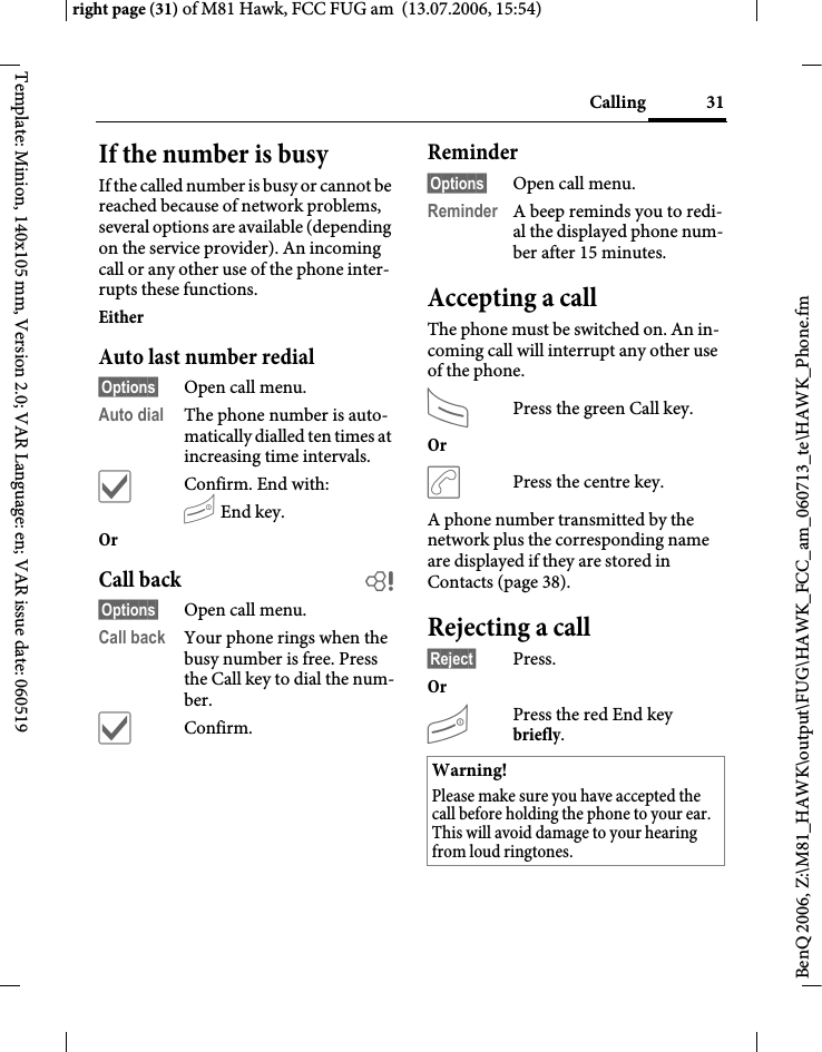 31Callingright page (31) of M81 Hawk, FCC FUG am  (13.07.2006, 15:54)BenQ 2006, Z:\M81_HAWK\output\FUG\HAWK_FCC_am_060713_te\HAWK_Phone.fmTemplate: Minion, 140x105 mm, Version 2.0; VAR Language: en; VAR issue date: 060519If the number is busyIf the called number is busy or cannot be reached because of network problems, several options are available (depending on the service provider). An incoming call or any other use of the phone inter-rupts these functions.Either Auto last number redial&sect;Options&sect; Open call menu.Auto dial The phone number is auto-matically dialled ten times at increasing time intervals. &igrave;Confirm. End with:B End key.Or Call back b&sect;Options&sect; Open call menu.Call back Your phone rings when the busy number is free. Press the Call key to dial the num-ber. &igrave;Confirm.Reminder&sect;Options&sect; Open call menu.Reminder A beep reminds you to redi-al the displayed phone num-ber after 15 minutes.Accepting a call The phone must be switched on. An in-coming call will interrupt any other use of the phone.APress the green Call key.Or &eth;Press the centre key.A phone number transmitted by the network plus the corresponding name are displayed if they are stored in Contacts (page 38).Rejecting a call&sect;Reject&sect; Press.Or BPress the red End key briefly. Warning!Please make sure you have accepted the call before holding the phone to your ear. This will avoid damage to your hearing from loud ringtones.