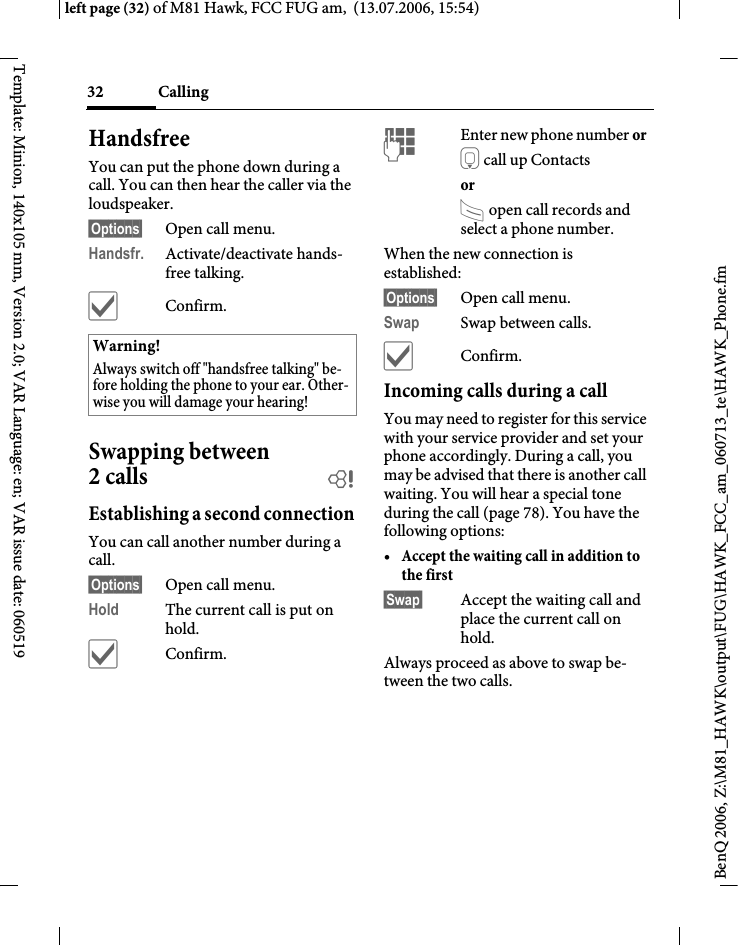 Calling32BenQ 2006, Z:\M81_HAWK\output\FUG\HAWK_FCC_am_060713_te\HAWK_Phone.fmleft page (32) of M81 Hawk, FCC FUG am,  (13.07.2006, 15:54)Template: Minion, 140x105 mm, Version 2.0; VAR Language: en; VAR issue date: 060519HandsfreeYou can put the phone down during a call. You can then hear the caller via the loudspeaker. &sect;Options&sect; Open call menu.Handsfr. Activate/deactivate hands-free talking.&igrave;Confirm.Swapping between 2 calls bEstablishing a second connectionYou can call another number during a call.&sect;Options&sect; Open call menu.Hold The current call is put on hold. &igrave;Confirm.JEnter new phone number or H call up Contacts or A open call records and select a phone number.When the new connection is established:&sect;Options&sect; Open call menu.Swap Swap between calls.&igrave;Confirm.Incoming calls during a callYou may need to register for this service with your service provider and set your phone accordingly. During a call, you may be advised that there is another call waiting. You will hear a special tone during the call (page 78). You have the following options:&bull;Accept the waiting call in addition to the first &sect;Swap&sect; Accept the waiting call and place the current call on hold. Always proceed as above to swap be-tween the two calls.Warning!Always switch off "handsfree talking" be-fore holding the phone to your ear. Other-wise you will damage your hearing! 