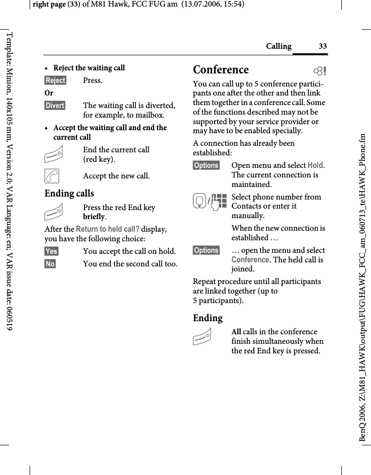 33Callingright page (33) of M81 Hawk, FCC FUG am  (13.07.2006, 15:54)BenQ 2006, Z:\M81_HAWK\output\FUG\HAWK_FCC_am_060713_te\HAWK_Phone.fmTemplate: Minion, 140x105 mm, Version 2.0; VAR Language: en; VAR issue date: 060519&bull;Reject the waiting call &sect;Reject&sect; Press. Or &sect;Divert&sect; The waiting call is diverted, for example, to mailbox.&bull;Accept the waiting call and end the current call BEnd the current call (red key).&eth;Accept the new call.Ending callsBPress the red End key briefly. After the Return to held call? display, you have the following choice:&sect;Yes&sect; You accept the call on hold.&sect;No&sect; You end the second call too.Conference bYou can call up to 5 conference partici-pants one after the other and then link them together in a conference call. Some of the functions described may not be supported by your service provider or may have to be enabled specially. A connection has already been established: &sect;Options&sect; Open menu and select Hold. The current connection is maintained.H/JSelect phone number from Contacts or enter it manually. When the new connection is established &hellip;&sect;Options&sect; &hellip; open the menu and select Conference. The held call is joined.Repeat procedure until all participants are linked together (up to 5participants).EndingBAll calls in the conference finish simultaneously when the red End key is pressed. 