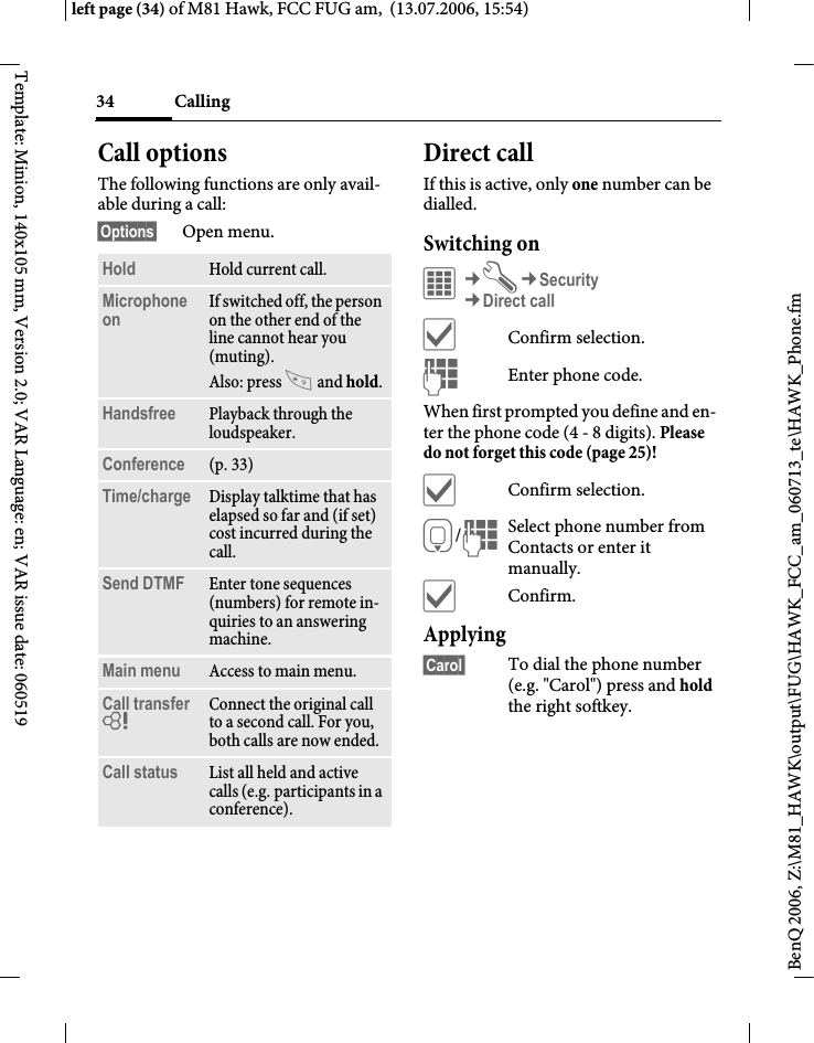 Calling34BenQ 2006, Z:\M81_HAWK\output\FUG\HAWK_FCC_am_060713_te\HAWK_Phone.fmleft page (34) of M81 Hawk, FCC FUG am,  (13.07.2006, 15:54)Template: Minion, 140x105 mm, Version 2.0; VAR Language: en; VAR issue date: 060519Call optionsThe following functions are only avail-able during a call:&sect;Options&sect; Open menu.Direct callIf this is active, only one number can be dialled.Switching on&iacute;&cent;T&cent;Security&cent;Direct call&igrave;Confirm selection.JEnter phone code.When first prompted you define and en-ter the phone code (4 - 8 digits). Please do not forget this code (page 25)! &igrave;Confirm selection.H/JSelect phone number from Contacts or enter it manually. &igrave;Confirm.Applying&sect;Carol&sect; To dial the phone number (e.g. "Carol") press and hold the right softkey. Hold Hold current call.Microphone on If switched off, the person on the other end of the line cannot hear you (muting). Also: press  and hold.Handsfree Playback through the loudspeaker. Conference (p. 33)Time/charge Display talktime that has elapsed so far and (if set) cost incurred during the call.Send DTMF Enter tone sequences (numbers) for remote in-quiries to an answering machine.Main menu Access to main menu.Call transfer = Connect the original call to a second call. For you, both calls are now ended.Call status List all held and active calls (e.g. participants in a conference).