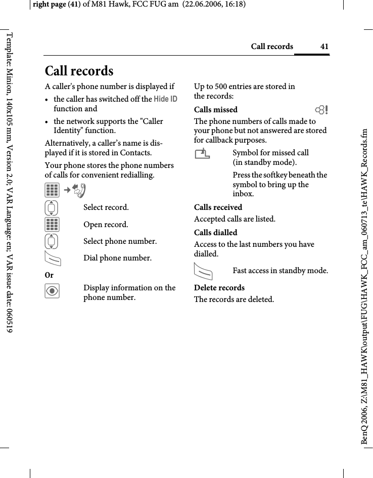 41Call recordsright page (41) of M81 Hawk, FCC FUG am  (22.06.2006, 16:18)BenQ 2006, Z:\M81_HAWK\output\FUG\HAWK_FCC_am_060713_te\HAWK_Records.fmTemplate: Minion, 140x105 mm, Version 2.0; VAR Language: en; VAR issue date: 060519Call recordsA caller's phone number is displayed if &bull; the caller has switched off the Hide ID function and&bull; the network supports the "Caller Identity" function.Alternatively, a caller&rsquo;s name is dis-played if it is stored in Contacts.Your phone stores the phone numbers of calls for convenient redialling.C&cent;P ISelect record.COpen record.ISelect phone number.ADial phone number.Or &ouml;Display information on the phone number.Up to 500 entries are stored in the records:Calls missed bThe phone numbers of calls made to your phone but not answered are stored for callback purposes.&iquest;Symbol for missed call (in standby mode). Press the softkey beneath the symbol to bring up the inbox. Calls receivedAccepted calls are listed. Calls dialledAccess to the last numbers you have dialled.AFast access in standby mode.Delete recordsThe records are deleted. 