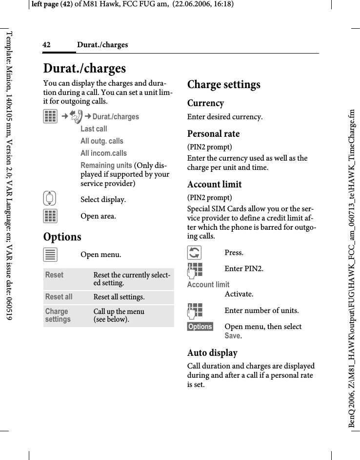 Durat./charges42BenQ 2006, Z:\M81_HAWK\output\FUG\HAWK_FCC_am_060713_te\HAWK_TimeCharge.fmleft page (42) of M81 Hawk, FCC FUG am,  (22.06.2006, 16:18)Template: Minion, 140x105 mm, Version 2.0; VAR Language: en; VAR issue date: 060519Durat./chargesYou can display the charges and dura-tion during a call. You can set a unit lim-it for outgoing calls.C&cent;P&cent;Durat./chargesLast call All outg. calls All incom.calls Remaining units (Only dis-played if supported by your service provider)ISelect display.COpen area.Options&uacute;Open menu.Charge settingsCurrencyEnter desired currency.Personal rate (PIN2 prompt)Enter the currency used as well as the charge per unit and time.Account limit (PIN2 prompt)Special SIM Cards allow you or the ser-vice provider to define a credit limit af-ter which the phone is barred for outgo-ing calls.&ntilde;Press.JEnter PIN2.Account limitActivate.JEnter number of units.&sect;Options&sect; Open menu, then select Save.Auto displayCall duration and charges are displayed during and after a call if a personal rate is set.Reset Reset the currently select-ed setting.Reset all Reset all settings.Charge settings Call up the menu (see below).