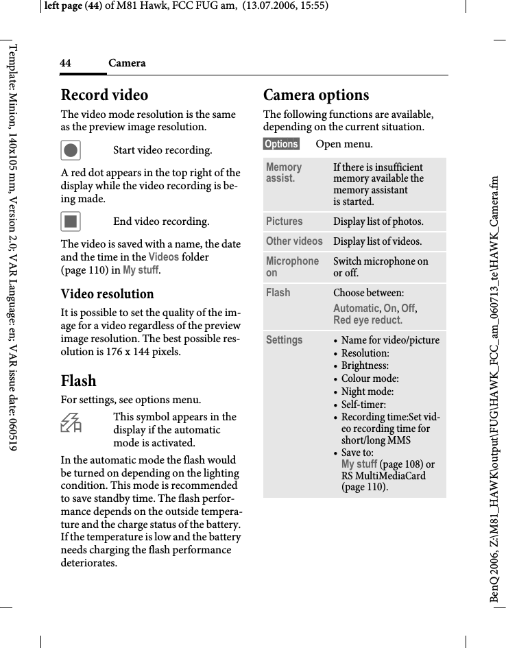 Camera44BenQ 2006, Z:\M81_HAWK\output\FUG\HAWK_FCC_am_060713_te\HAWK_Camera.fmleft page (44) of M81 Hawk, FCC FUG am,  (13.07.2006, 15:55)Template: Minion, 140x105 mm, Version 2.0; VAR Language: en; VAR issue date: 060519Record videoThe video mode resolution is the same as the preview image resolution.&ocirc;Start video recording.A red dot appears in the top right of the display while the video recording is be-ing made. &otilde;End video recording.The video is saved with a name, the date and the time in the Videos folder (page 110) in My stuff. Video resolutionIt is possible to set the quality of the im-age for a video regardless of the preview image resolution. The best possible res-olution is 176 x 144 pixels.FlashFor settings, see options menu. &Oslash;This symbol appears in the display if the automatic mode is activated. In the automatic mode the flash would be turned on depending on the lighting condition. This mode is recommended to save standby time. The flash perfor-mance depends on the outside tempera-ture and the charge status of the battery. If the temperature is low and the battery needs charging the flash performance deteriorates.Camera optionsThe following functions are available, depending on the current situation.&sect;Options&sect; Open menu.Memory assist. If there is insufficient memory available the memory assistant is started.Pictures Display list of photos.Other videos Display list of videos.Microphone on Switch microphone on or off.Flash Choose between: Automatic, On, Off, Red eye reduct. Settings &bull;Name for video/picture&bull;Resolution:&bull; Brightness:&bull;Colour mode:&bull;Night mode: &bull;Self-timer:&bull; Recording time:Set vid-eo recording time for short/long MMS&bull;Save to: My stuff (page 108) or RS MultiMediaCard (page 110).