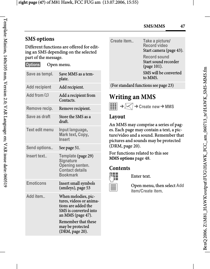 47SMS/MMSright page (47) of M81 Hawk, FCC FUG am  (13.07.2006, 15:55)BenQ 2006, Z:\M81_HAWK\output\FUG\HAWK_FCC_am_060713_te\HAWK_SMS-MMS.fmTemplate: Minion, 140x105 mm, Version 2.0; VAR Language: en; VAR issue date: 060519SMS optionsDifferent functions are offered for edit-ing an SMS depending on the selected part of the message.&sect;Options&sect; Open menu.Writing an MMSC&cent;M&cent;Create new&cent;MMSLayoutAn MMS may comprise a series of pag-es. Each page may contain a text, a pic-ture/video and a sound. Remember that pictures and sounds may be protected (DRM, page 20).For functions related to this see MMS options page 48.ContentsJEnter text. &uacute;Open menu, then select Add item/Create item.Save as templ. Save MMS as a tem-plate.Add recipient Add recipient.Add from &dagger;Add a recipient from Contacts.Remove recip. Remove recipient.Save as draft Store the SMS as a draft.Text edit menu Input language, Mark text, Copy, Insert Send options&ouml;See page 51.Insert text&ouml;Template (page 29)SignatureOpening senten.Contact detailsBookmark Emoticons Insert small symbols (smileys), page 53Add item&ouml;When melodies, pic-tures, videos or anima-tions are added the SMS is converted into an MMS (page 47).Remember that these may be protected (DRM, page 20).Create item&ouml;Take a picture/Record video Start camera (page 43).Record soundStart sound recorder (page 101). SMS will be converted to MMS.(For standard functions see page 23)