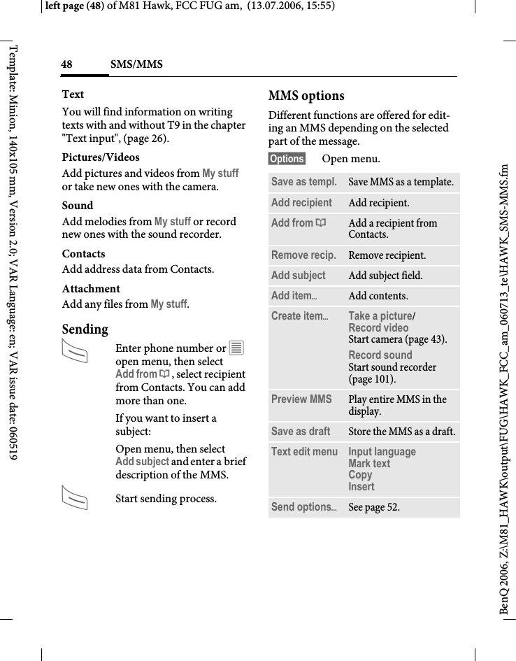 SMS/MMS48BenQ 2006, Z:\M81_HAWK\output\FUG\HAWK_FCC_am_060713_te\HAWK_SMS-MMS.fmleft page (48) of M81 Hawk, FCC FUG am,  (13.07.2006, 15:55)Template: Minion, 140x105 mm, Version 2.0; VAR Language: en; VAR issue date: 060519TextYou will find information on writing texts with and without T9 in the chapter "Text input", (page 26). Pictures/VideosAdd pictures and videos from My stuff or take new ones with the camera.SoundAdd melodies from My stuff or record new ones with the sound recorder.Contacts Add address data from Contacts.AttachmentAdd any files from My stuff.SendingAEnter phone number or &uacute; open menu, then select Add from &dagger;, select recipient from Contacts. You can add more than one.If you want to insert a subject:Open menu, then select Add subject and enter a brief description of the MMS.AStart sending process.MMS optionsDifferent functions are offered for edit-ing an MMS depending on the selected part of the message.&sect;Options&sect; Open menu.Save as templ. Save MMS as a template.Add recipient Add recipient.Add from &dagger;Add a recipient from Contacts.Remove recip. Remove recipient.Add subject Add subject field.Add item&ouml;Add contents.Create item&ouml;Take a picture/Record video Start camera (page 43).Record soundStart sound recorder (page 101).Preview MMS Play entire MMS in the display.Save as draft Store the MMS as a draft.Text edit menu Input language Mark text Copy Insert Send options&ouml;See page 52.