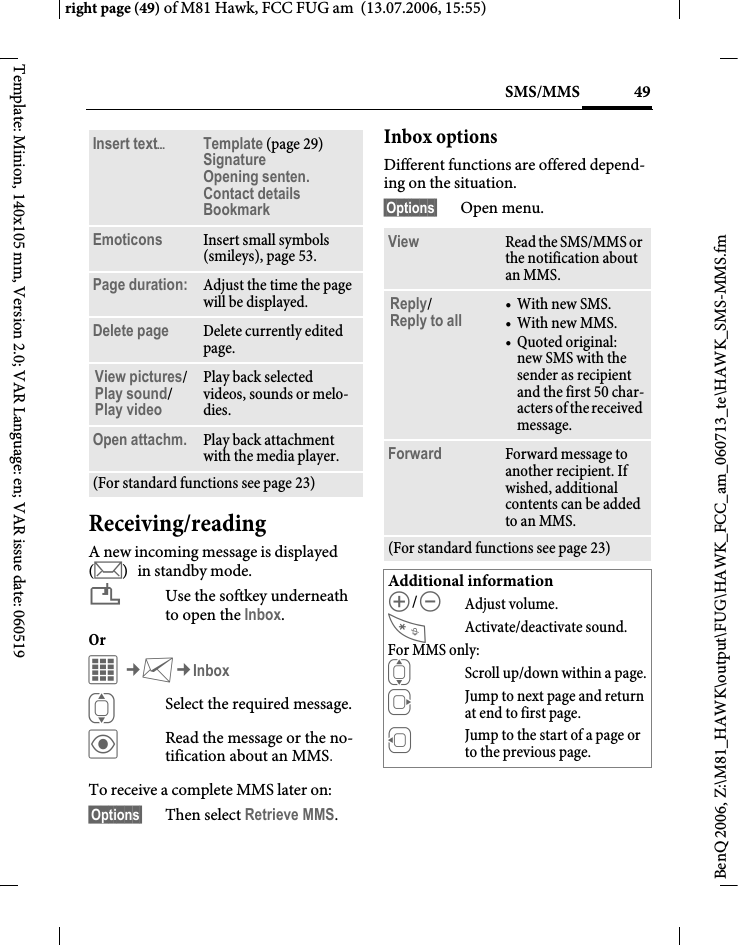 49SMS/MMSright page (49) of M81 Hawk, FCC FUG am  (13.07.2006, 15:55)BenQ 2006, Z:\M81_HAWK\output\FUG\HAWK_FCC_am_060713_te\HAWK_SMS-MMS.fmTemplate: Minion, 140x105 mm, Version 2.0; VAR Language: en; VAR issue date: 060519Receiving/readingA new incoming message is displayed (m) in standby mode.&iquest;Use the softkey underneath to open the Inbox.Or C&cent;M&cent;InboxISelect the required message.&ouml;Read the message or the no-tification about an MMS.To receive a complete MMS later on: &sect;Options&sect; Then select Retrieve MMS.Inbox optionsDifferent functions are offered depend-ing on the situation.&sect;Options&sect; Open menu.Insert text&ouml;Template (page 29)Signature Opening senten. Contact details Bookmark Emoticons Insert small symbols (smileys), page 53.Page duration: Adjust the time the page will be displayed.Delete page Delete currently edited page.View pictures/ Play sound/Play video Play back selected videos, sounds or melo-dies.Open attachm. Play back attachment with the media player.(For standard functions see page 23)View Read the SMS/MMS or the notification about an MMS.Reply/Reply to all &bull;With new SMS.&bull;With new MMS.&bull; Quoted original: new SMS with the sender as recipient and the first 50 char-acters of the received message.Forward Forward message to another recipient. If wished, additional contents can be added to an MMS.(For standard functions see page 23)Additional information[/\Adjust volume.Activate/deactivate sound.For MMS only:IScroll up/down within a page.EJump to next page and return at end to first page.DJump to the start of a page or to the previous page.