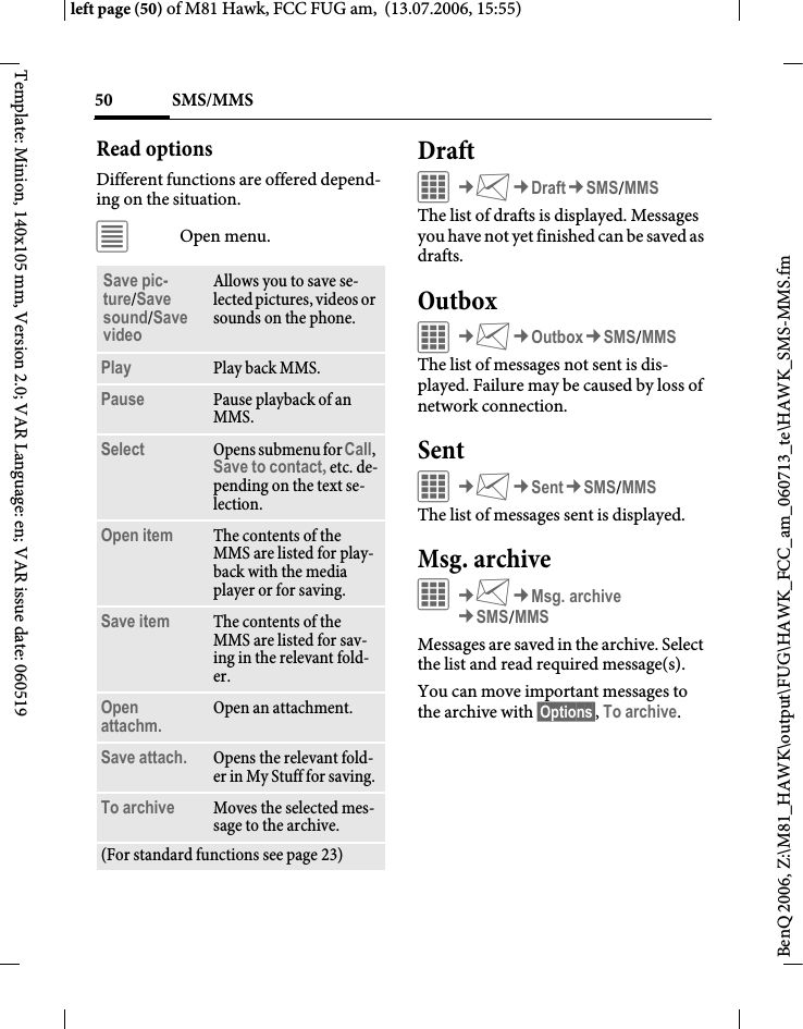 SMS/MMS50BenQ 2006, Z:\M81_HAWK\output\FUG\HAWK_FCC_am_060713_te\HAWK_SMS-MMS.fmleft page (50) of M81 Hawk, FCC FUG am,  (13.07.2006, 15:55)Template: Minion, 140x105 mm, Version 2.0; VAR Language: en; VAR issue date: 060519Read optionsDifferent functions are offered depend-ing on the situation.&uacute;Open menu.DraftC&cent;M&cent;Draft&cent;SMS/MMSThe list of drafts is displayed. Messages you have not yet finished can be saved as drafts. OutboxC&cent;M&cent;Outbox&cent;SMS/MMSThe list of messages not sent is dis-played. Failure may be caused by loss of network connection. SentC&cent;M&cent;Sent&cent;SMS/MMSThe list of messages sent is displayed.Msg. archive&iacute;&cent;M&cent;Msg. archive&cent;SMS/MMSMessages are saved in the archive. Select the list and read required message(s).You can move important messages to the archive with &sect;Options&sect;, To archive.Save pic-ture/Save sound/Save videoAllows you to save se-lected pictures, videos or sounds on the phone.Play Play back MMS.Pause Pause playback of an MMS.Select Opens submenu for Call, Save to contact, etc. de-pending on the text se-lection.Open item The contents of the MMS are listed for play-back with the media player or for saving.Save item The contents of the MMS are listed for sav-ing in the relevant fold-er.Open attachm. Open an attachment.Save attach. Opens the relevant fold-er in My Stuff for saving. To archive Moves the selected mes-sage to the archive.(For standard functions see page 23)