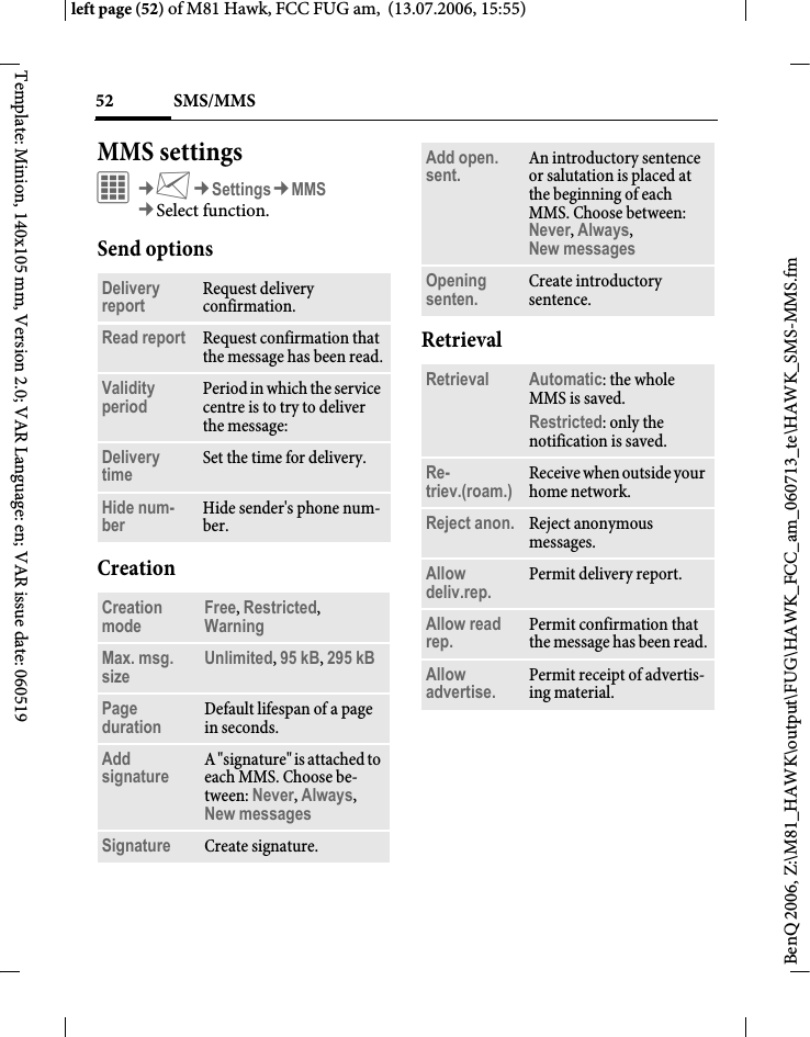 SMS/MMS52BenQ 2006, Z:\M81_HAWK\output\FUG\HAWK_FCC_am_060713_te\HAWK_SMS-MMS.fmleft page (52) of M81 Hawk, FCC FUG am,  (13.07.2006, 15:55)Template: Minion, 140x105 mm, Version 2.0; VAR Language: en; VAR issue date: 060519MMS settings&iacute;&cent;M&cent;Settings&cent;MMS&cent;Select function. Send optionsCreationRetrievalDelivery report Request delivery confirmation.Read report Request confirmation that the message has been read.Validity period Period in which the service centre is to try to deliver the message:Delivery time Set the time for delivery.Hide num-ber Hide sender's phone num-ber.Creation mode Free, Restricted, Warning Max. msg. size Unlimited, 95 kB, 295 kB Page duration Default lifespan of a page in seconds.Add signature A "signature" is attached to each MMS. Choose be-tween: Never, Always, New messages Signature Create signature.Add open. sent. An introductory sentence or salutation is placed at the beginning of each MMS. Choose between: Never, Always, New messages Opening senten. Create introductory sentence.Retrieval Automatic: the whole MMS is saved.Restricted: only the notification is saved.Re-triev.(roam.) Receive when outside your home network.Reject anon. Reject anonymous messages.Allow deliv.rep. Permit delivery report.Allow read rep. Permit confirmation that the message has been read.Allow advertise. Permit receipt of advertis-ing material.