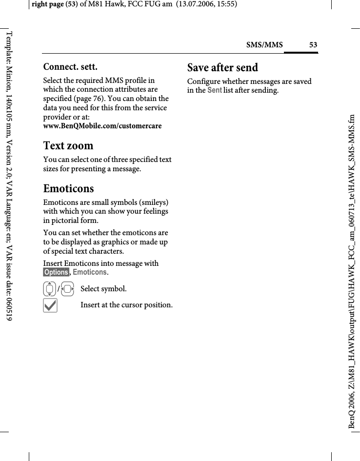 53SMS/MMSright page (53) of M81 Hawk, FCC FUG am  (13.07.2006, 15:55)BenQ 2006, Z:\M81_HAWK\output\FUG\HAWK_FCC_am_060713_te\HAWK_SMS-MMS.fmTemplate: Minion, 140x105 mm, Version 2.0; VAR Language: en; VAR issue date: 060519Connect. sett. Select the required MMS profile in which the connection attributes are specified (page 76). You can obtain the data you need for this from the service provider or at: www.BenQMobile.com/customercare Text zoomYou can select one of three specified text sizes for presenting a message.EmoticonsEmoticons are small symbols (smileys) with which you can show your feelings in pictorial form. You can set whether the emoticons are to be displayed as graphics or made up of special text characters.Insert Emoticons into message with &sect;Options&sect;, Emoticons.I/FSelect symbol.&igrave;Insert at the cursor position.Save after sendConfigure whether messages are saved in the Sent list after sending.