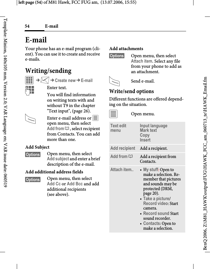 E-mail54BenQ 2006, Z:\M81_HAWK\output\FUG\HAWK_FCC_am_060713_te\HAWK_Email.fmleft page (54) of M81 Hawk, FCC FUG am,  (13.07.2006, 15:55)Template: Minion, 140x105 mm, Version 2.0; VAR Language: en; VAR issue date: 060519E-mailYour phone has an e-mail program (cli-ent). You can use it to create and receive e-mails.Writing/sendingC&cent;M&cent;Create new&cent;E-mailJEnter text. You will find information on writing texts with and without T9 in the chapter "Text input", (page 26). AEnter e-mail address or &uacute; open menu, then select Add from &dagger;, select recipient from Contacts. You can add more than one.Add Subject&sect;Options&sect; Open menu, then select Add subject and enter a brief description of the e-mail.Add additional address fields&sect;Options&sect; Open menu, then select Add Cc or Add Bcc and add additional recipients (see above).Add attachments&sect;Options&sect; Open menu, then select Attach item. Select any file from your phone to add as an attachment.ASend e-mail.Write/send optionsDifferent functions are offered depend-ing on the situation.&uacute;Open menu.Text edit menu Input language Mark text Copy Insert Add recipient Add a recipient.Add from &dagger;Add a recipient from Contacts.Attach item&ouml;&bull;My stuff: Open to make a selection. Re-member that pictures and sounds may be protected (DRM, page 20).&bull;Take a picture/Record video: Start camera. &bull;Record sound Start sound recorder.&bull;Contacts: Open to make a selection.