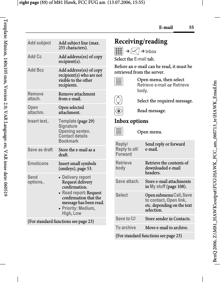 55E-mailright page (55) of M81 Hawk, FCC FUG am  (13.07.2006, 15:55)BenQ 2006, Z:\M81_HAWK\output\FUG\HAWK_FCC_am_060713_te\HAWK_Email.fmTemplate: Minion, 140x105 mm, Version 2.0; VAR Language: en; VAR issue date: 060519Receiving/readingC&cent;M&cent;InboxSelect the E-mail tab. Before an e-mail can be read, it must be retrieved from the server. &uacute;Open menu, then select Retrieve e-mail or Retrieve body.ISelect the required message.&ouml;Read message.Inbox options&uacute;Open menu.Add subject Add subject line (max. 255 characters).Add Cc Add address(es) of copy recipient(s).Add Bcc Add address(es) of copy recipient(s) who are not visible to the other recipients.Remove attach. Remove attachment from e-mail.Open attachm. Open selected attachment.Insert text&ouml;Template (page 29)Signature Opening senten. Contact details Bookmark Save as draft Store the e-mail as a draft.Emoticons Insert small symbols (smileys), page 53.Send options&ouml;&bull;Delivery reportRequest delivery confirmation.&bull;Read report: Request confirmation that the message has been read.&bull;Priority: Medium, High, Low (For standard functions see page 23)Reply/Reply to all/Forward Send reply or forward e-mail.Retrieve body Retrieve the contents of downloaded e-mail headers.Save attach. Store e-mail attachments in My stuff (page 108).Select Open submenu Call, Save to contact, Open link, etc. depending on the text selection.Save to &ordf;Store sender in Contacts.To archive Move e-mail to archive.(For standard functions see page 23)