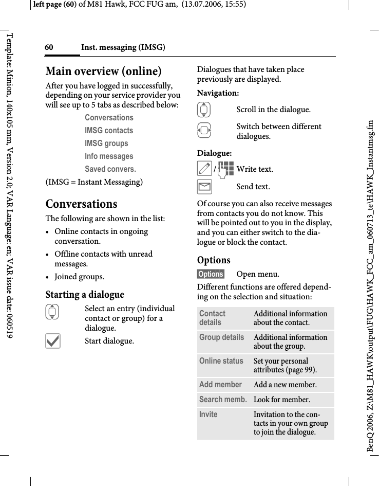 Inst. messaging (IMSG)60BenQ 2006, Z:\M81_HAWK\output\FUG\HAWK_FCC_am_060713_te\HAWK_Instantmsg.fmleft page (60) of M81 Hawk, FCC FUG am,  (13.07.2006, 15:55)Template: Minion, 140x105 mm, Version 2.0; VAR Language: en; VAR issue date: 060519Main overview (online)After you have logged in successfully, depending on your service provider you will see up to 5 tabs as described below:Conversations IMSG contacts IMSG groups Info messages Saved convers. (IMSG = Instant Messaging)ConversationsThe following are shown in the list:&bull; Online contacts in ongoing conversation.&bull; Offline contacts with unread messages.&bull; Joined groups.Starting a dialogueISelect an entry (individual contact or group) for a dialogue.&igrave;Start dialogue.Dialogues that have taken place previously are displayed.Navigation:IScroll in the dialogue.FSwitch between different dialogues.Dialogue:&uuml;/JWrite text.&yacute;Send text. Of course you can also receive messages from contacts you do not know. This will be pointed out to you in the display, and you can either switch to the dia-logue or block the contact.Options&sect;Options&sect; Open menu.Different functions are offered depend-ing on the selection and situation:Contact details Additional information about the contact.Group details Additional information about the group.Online status Set your personal attributes (page 99).Add member Add a new member. Search memb. Look for member.Invite Invitation to the con-tacts in your own group to join the dialogue.