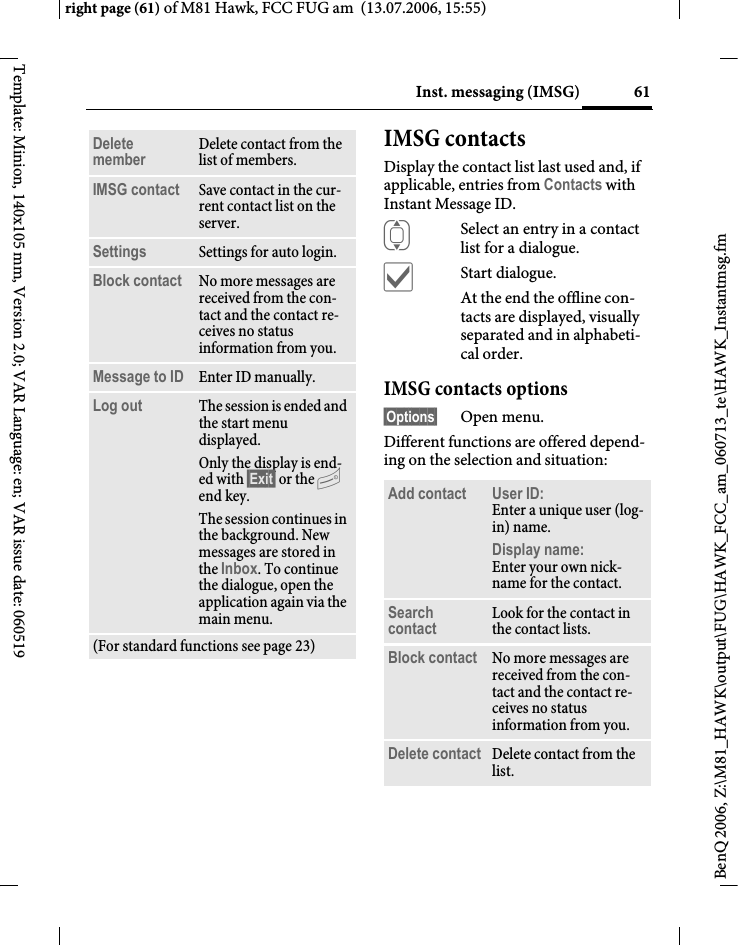 61Inst. messaging (IMSG)right page (61) of M81 Hawk, FCC FUG am  (13.07.2006, 15:55)BenQ 2006, Z:\M81_HAWK\output\FUG\HAWK_FCC_am_060713_te\HAWK_Instantmsg.fmTemplate: Minion, 140x105 mm, Version 2.0; VAR Language: en; VAR issue date: 060519IMSG contactsDisplay the contact list last used and, if applicable, entries from Contacts with Instant Message ID.ISelect an entry in a contact list for a dialogue.&igrave;Start dialogue.At the end the offline con-tacts are displayed, visually separated and in alphabeti-cal order.IMSG contacts options&sect;Options&sect; Open menu.Different functions are offered depend-ing on the selection and situation:Delete member Delete contact from the list of members.IMSG contact Save contact in the cur-rent contact list on the server.Settings Settings for auto login.Block contact No more messages are received from the con-tact and the contact re-ceives no status information from you. Message to ID Enter ID manually.Log out The session is ended and the start menu displayed.Only the display is end-ed with &sect;Exit&sect; or the B end key.The session continues in the background. New messages are stored in the Inbox. To continue the dialogue, open the application again via the main menu.(For standard functions see page 23)Add contact User ID: Enter a unique user (log-in) name.Display name:Enter your own nick-name for the contact.Search contact Look for the contact in the contact lists.Block contact No more messages are received from the con-tact and the contact re-ceives no status information from you. Delete contact Delete contact from the list.