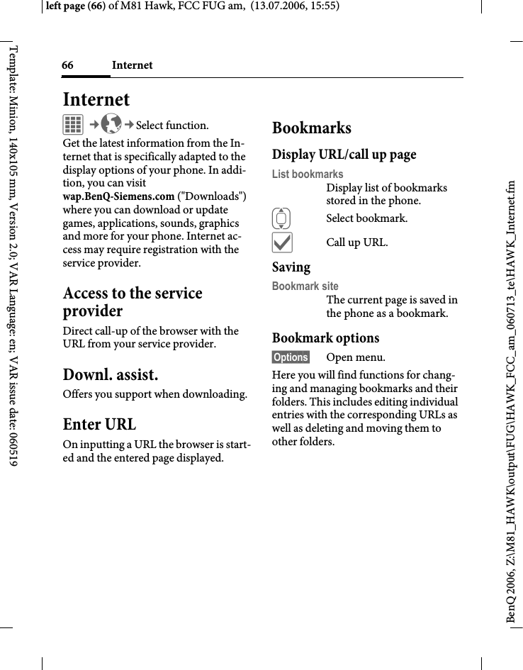 Internet66BenQ 2006, Z:\M81_HAWK\output\FUG\HAWK_FCC_am_060713_te\HAWK_Internet.fmleft page (66) of M81 Hawk, FCC FUG am,  (13.07.2006, 15:55)Template: Minion, 140x105 mm, Version 2.0; VAR Language: en; VAR issue date: 060519Internet&iacute;&cent;O&cent;Select function. Get the latest information from the In-ternet that is specifically adapted to the display options of your phone. In addi-tion, you can visitwap.BenQ-Siemens.com ("Downloads") where you can download or update games, applications, sounds, graphics and more for your phone. Internet ac-cess may require registration with the service provider.Access to the service providerDirect call-up of the browser with the URL from your service provider.Downl. assist.Offers you support when downloading.Enter URLOn inputting a URL the browser is start-ed and the entered page displayed.BookmarksDisplay URL/call up pageList bookmarksDisplay list of bookmarks stored in the phone.ISelect bookmark.&igrave;Call up URL.SavingBookmark siteThe current page is saved in the phone as a bookmark.Bookmark options&sect;Options&sect; Open menu.Here you will find functions for chang-ing and managing bookmarks and their folders. This includes editing individual entries with the corresponding URLs as well as deleting and moving them to other folders.