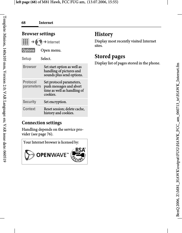 Internet68BenQ 2006, Z:\M81_HAWK\output\FUG\HAWK_FCC_am_060713_te\HAWK_Internet.fmleft page (68) of M81 Hawk, FCC FUG am,  (13.07.2006, 15:55)Template: Minion, 140x105 mm, Version 2.0; VAR Language: en; VAR issue date: 060519Browser settingsC&cent;O&cent;Internet&sect;Options&sect; Open menu.Setup Select.Connection settingsHandling depends on the service pro-vider (see page 76).HistoryDisplay most recently visited Internet sites.Stored pagesDisplay list of pages stored in the phone.Browser Set start option as well as handling of pictures and sounds plus send options.Protocol parameters Set protocol parameters, push messages and abort time as well as handling of cookies.Security Set encryption.Context Reset session; delete cache, history and cookies.Your Internet browser is licensed by: 