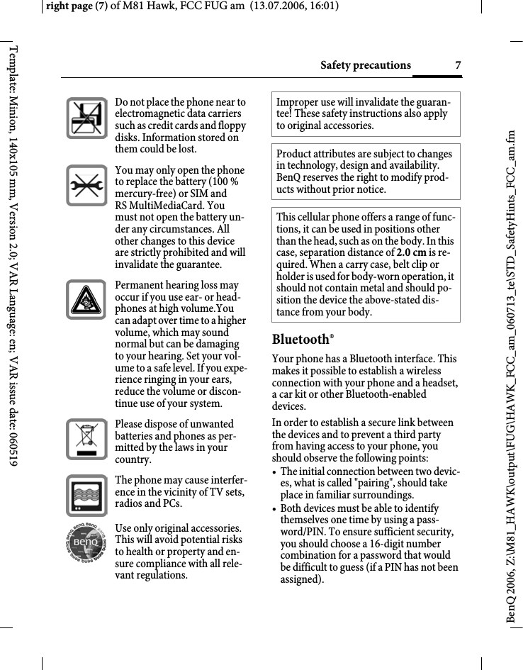 7Safety precautionsright page (7) of M81 Hawk, FCC FUG am  (13.07.2006, 16:01)BenQ 2006, Z:\M81_HAWK\output\FUG\HAWK_FCC_am_060713_te\STD_SafetyHints_FCC_am.fmTemplate: Minion, 140x105 mm, Version 2.0; VAR Language: en; VAR issue date: 060519Bluetooth&reg;Your phone has a Bluetooth interface. This makes it possible to establish a wireless connection with your phone and a headset, a car kit or other Bluetooth-enabled devices.In order to establish a secure link between the devices and to prevent a third party from having access to your phone, you should observe the following points:&bull; The initial connection between two devic-es, what is called "pairing", should take place in familiar surroundings. &bull; Both devices must be able to identify themselves one time by using a pass-word/PIN. To ensure sufficient security, you should choose a 16-digit number combination for a password that would be difficult to guess (if a PIN has not been assigned).Do not place the phone near to electromagnetic data carriers such as credit cards and floppy disks. Information stored on them could be lost.You may only open the phone to replace the battery (100 % mercury-free) or SIM and RS MultiMediaCard. You must not open the battery un-der any circumstances. All other changes to this device are strictly prohibited and will invalidate the guarantee.Permanent hearing loss may occur if you use ear- or head-phones at high volume.You can adapt over time to a higher volume, which may sound normal but can be damaging to your hearing. Set your vol-ume to a safe level. If you expe-rience ringing in your ears, reduce the volume or discon-tinue use of your system.Please dispose of unwanted batteries and phones as per-mitted by the laws in your country.The phone may cause interfer-ence in the vicinity of TV sets, radios and PCs.Use only original accessories. This will avoid potential risks to health or property and en-sure compliance with all rele-vant regulations.Improper use will invalidate the guaran-tee! These safety instructions also apply to original accessories.Product attributes are subject to changes in technology, design and availability. BenQ reserves the right to modify prod-ucts without prior notice.This cellular phone offers a range of func-tions, it can be used in positions other than the head, such as on the body. In this case, separation distance of 2.0 cm is re-quired. When a carry case, belt clip or holder is used for body-worn operation, it should not contain metal and should po-sition the device the above-stated dis-tance from your body.