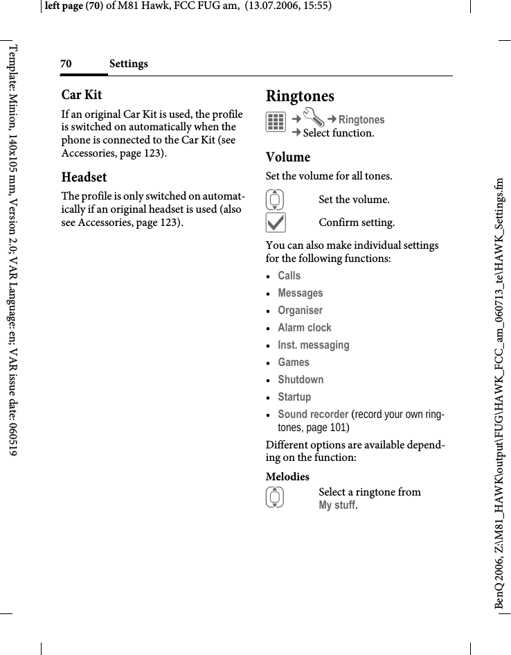 Settings70BenQ 2006, Z:\M81_HAWK\output\FUG\HAWK_FCC_am_060713_te\HAWK_Settings.fmleft page (70) of M81 Hawk, FCC FUG am,  (13.07.2006, 15:55)Template: Minion, 140x105 mm, Version 2.0; VAR Language: en; VAR issue date: 060519Car Kit If an original Car Kit is used, the profile is switched on automatically when the phone is connected to the Car Kit (see Accessories, page 123). HeadsetThe profile is only switched on automat-ically if an original headset is used (also see Accessories, page 123).Ringtones&iacute;&cent;T&cent;Ringtones&cent;Select function. VolumeSet the volume for all tones.ISet the volume.&igrave;Confirm setting.You can also make individual settings for the following functions:&bull;Calls &bull;Messages &bull;Organiser &bull;Alarm clock &bull;Inst. messaging &bull;Games &bull;Shutdown &bull;Startup &bull;Sound recorder (record your own ring-tones, page 101)Different options are available depend-ing on the function:MelodiesISelect a ringtone from My stuff.