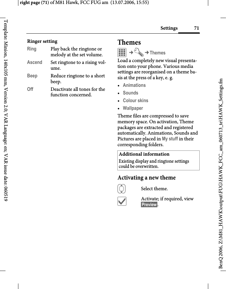 71Settingsright page (71) of M81 Hawk, FCC FUG am  (13.07.2006, 15:55)BenQ 2006, Z:\M81_HAWK\output\FUG\HAWK_FCC_am_060713_te\HAWK_Settings.fmTemplate: Minion, 140x105 mm, Version 2.0; VAR Language: en; VAR issue date: 060519Ringer settingRing Play back the ringtone or melody at the set volume.Ascend Set ringtone to a rising vol-ume.Beep Reduce ringtone to a short beep.Off Deactivate all tones for the function concerned.ThemesC&cent;T&cent;ThemesLoad a completely new visual presenta-tion onto your phone. Various media settings are reorganised on a theme ba-sis at the press of a key, e. g. &bull;Animations &bull;Sounds &bull;Colour skins &bull;Wallpaper Theme files are compressed to save memory space. On activation, Theme packages are extracted and registered automatically. Animations, Sounds and Pictures are placed in My stuff in their corresponding folders.Activating a new themeISelect theme.&igrave;Activate; if required, view &sect;Preview&sect;.Additional informationExisting display and ringtone settings could be overwritten.
