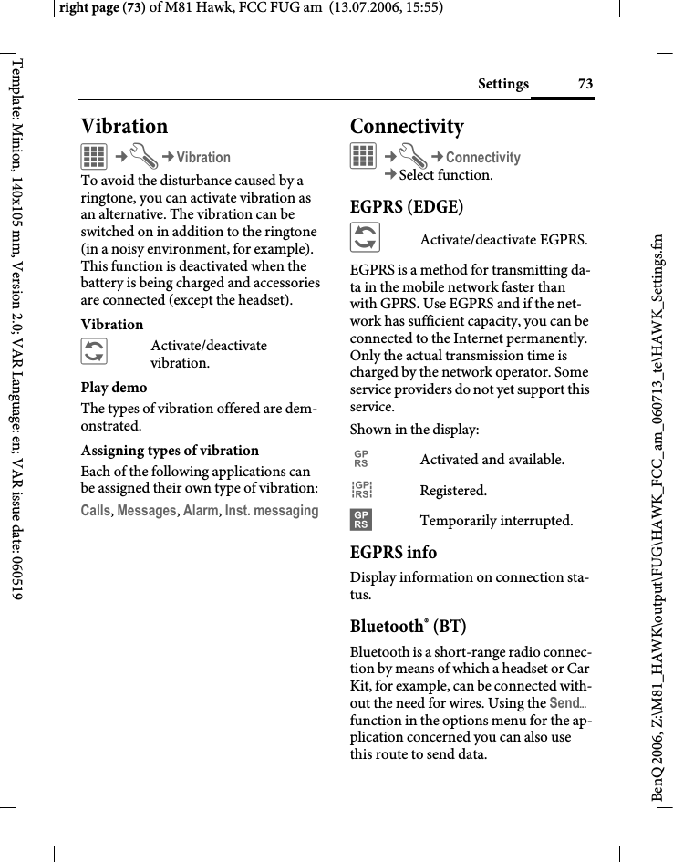 73Settingsright page (73) of M81 Hawk, FCC FUG am  (13.07.2006, 15:55)BenQ 2006, Z:\M81_HAWK\output\FUG\HAWK_FCC_am_060713_te\HAWK_Settings.fmTemplate: Minion, 140x105 mm, Version 2.0; VAR Language: en; VAR issue date: 060519Vibration C&cent;T&cent;VibrationTo avoid the disturbance caused by a ringtone, you can activate vibration as an alternative. The vibration can be switched on in addition to the ringtone (in a noisy environment, for example). This function is deactivated when the battery is being charged and accessories are connected (except the headset).Vibration&ntilde;Activate/deactivate vibration.Play demoThe types of vibration offered are dem-onstrated.Assigning types of vibrationEach of the following applications can be assigned their own type of vibration:Calls, Messages, Alarm, Inst. messaging Connectivity&iacute;&cent;T&cent;Connectivity&cent;Select function. EGPRS (EDGE)&ntilde;Activate/deactivate EGPRS.EGPRS is a method for transmitting da-ta in the mobile network faster than with GPRS. Use EGPRS and if the net-work has sufficient capacity, you can be connected to the Internet permanently. Only the actual transmission time is charged by the network operator. Some service providers do not yet support this service. Shown in the display:&pound;Activated and available.&cent;Registered.&curren;Temporarily interrupted.EGPRS infoDisplay information on connection sta-tus.Bluetooth&reg; (BT)Bluetooth is a short-range radio connec-tion by means of which a headset or Car Kit, for example, can be connected with-out the need for wires. Using the Send&ouml; function in the options menu for the ap-plication concerned you can also use this route to send data. 