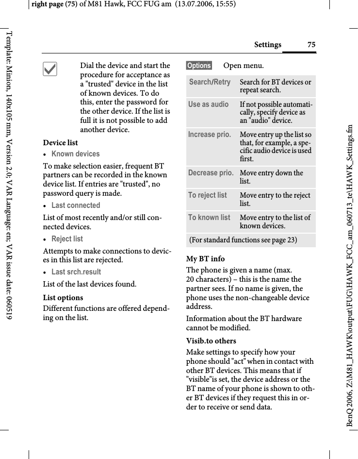 75Settingsright page (75) of M81 Hawk, FCC FUG am  (13.07.2006, 15:55)BenQ 2006, Z:\M81_HAWK\output\FUG\HAWK_FCC_am_060713_te\HAWK_Settings.fmTemplate: Minion, 140x105 mm, Version 2.0; VAR Language: en; VAR issue date: 060519&igrave;Dial the device and start the procedure for acceptance as a "trusted" device in the list of known devices. To do this, enter the password for the other device. If the list is full it is not possible to add another device.Device list&bull;Known devices To make selection easier, frequent BT partners can be recorded in the known device list. If entries are "trusted", no password query is made. &bull;Last connected List of most recently and/or still con-nected devices. &bull;Reject list Attempts to make connections to devic-es in this list are rejected.&bull;Last srch.result List of the last devices found.List optionsDifferent functions are offered depend-ing on the list.&sect;Options&sect; Open menu.My BT infoThe phone is given a name (max. 20 characters) &ndash; this is the name the partner sees. If no name is given, the phone uses the non-changeable device address.Information about the BT hardware cannot be modified.Visib.to othersMake settings to specify how your phone should "act" when in contact with other BT devices. This means that if "visible"is set, the device address or the BT name of your phone is shown to oth-er BT devices if they request this in or-der to receive or send data.Search/Retry Search for BT devices or repeat search.Use as audio If not possible automati-cally, specify device as an "audio" device.Increase prio. Move entry up the list so that, for example, a spe-cific audio device is used first.Decrease prio. Move entry down the list.To reject list Move entry to the reject list.To known list Move entry to the list of known devices. (For standard functions see page 23)