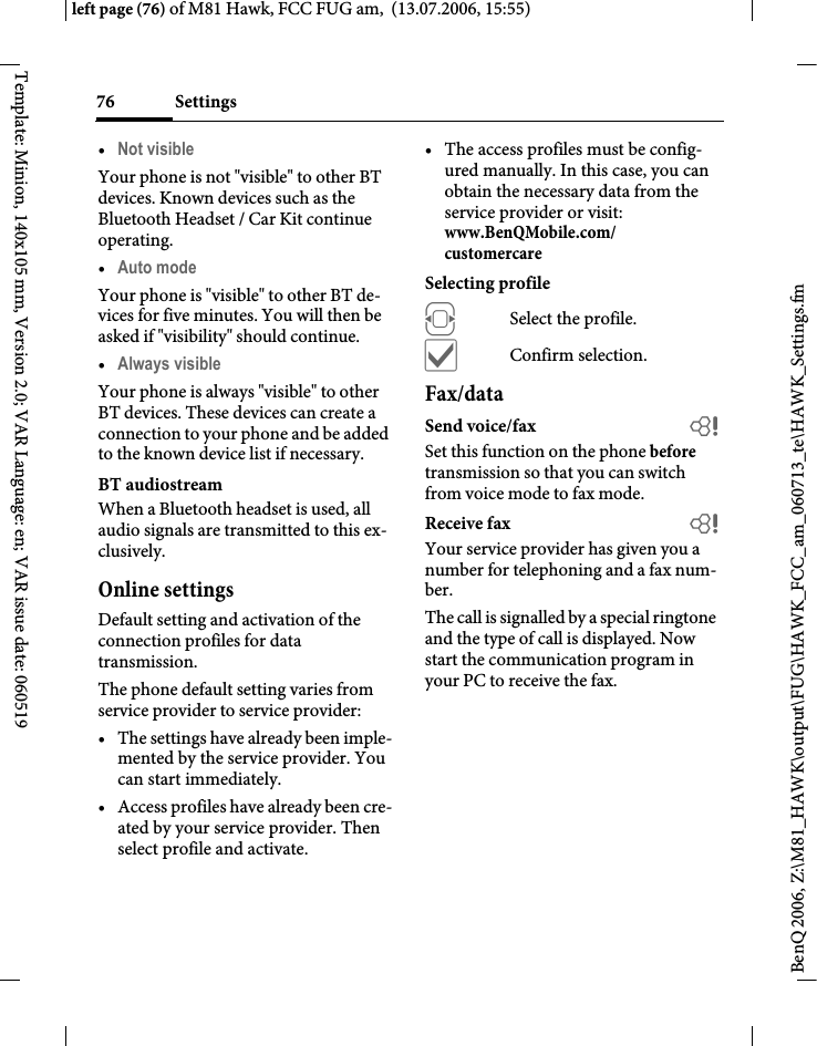 Settings76BenQ 2006, Z:\M81_HAWK\output\FUG\HAWK_FCC_am_060713_te\HAWK_Settings.fmleft page (76) of M81 Hawk, FCC FUG am,  (13.07.2006, 15:55)Template: Minion, 140x105 mm, Version 2.0; VAR Language: en; VAR issue date: 060519&bull;Not visible Your phone is not "visible" to other BT devices. Known devices such as the Bluetooth Headset / Car Kit continue operating.&bull;Auto mode Your phone is "visible" to other BT de-vices for five minutes. You will then be asked if "visibility" should continue.&bull;Always visible Your phone is always "visible" to other BT devices. These devices can create a connection to your phone and be added to the known device list if necessary. BT audiostreamWhen a Bluetooth headset is used, all audio signals are transmitted to this ex-clusively.Online settingsDefault setting and activation of the connection profiles for data transmission. The phone default setting varies from service provider to service provider:&bull; The settings have already been imple-mented by the service provider. You can start immediately.&bull; Access profiles have already been cre-ated by your service provider. Then select profile and activate.&bull; The access profiles must be config-ured manually. In this case, you can obtain the necessary data from the service provider or visit: www.BenQMobile.com/customercare Selecting profileFSelect the profile.&igrave;Confirm selection.Fax/dataSend voice/fax bSet this function on the phone before transmission so that you can switch from voice mode to fax mode.Receive fax bYour service provider has given you a number for telephoning and a fax num-ber.The call is signalled by a special ringtone and the type of call is displayed. Now start the communication program in your PC to receive the fax.