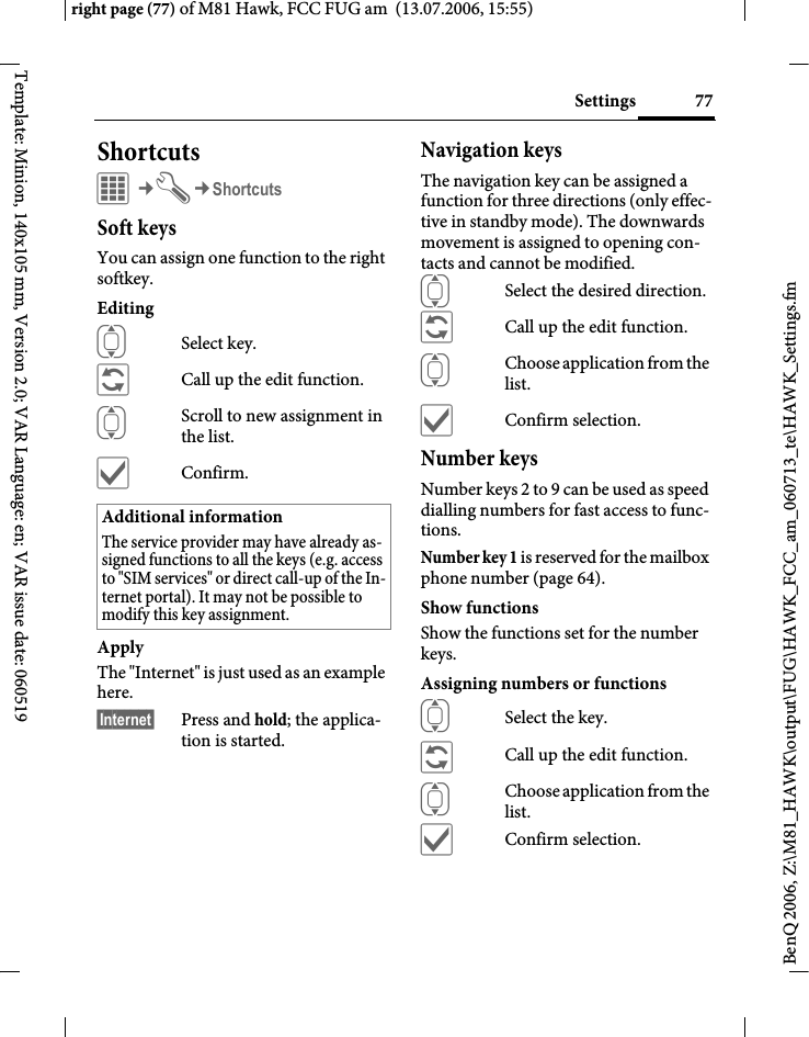 77Settingsright page (77) of M81 Hawk, FCC FUG am  (13.07.2006, 15:55)BenQ 2006, Z:\M81_HAWK\output\FUG\HAWK_FCC_am_060713_te\HAWK_Settings.fmTemplate: Minion, 140x105 mm, Version 2.0; VAR Language: en; VAR issue date: 060519ShortcutsC&cent;T&cent;ShortcutsSoft keysYou can assign one function to the right softkey. EditingISelect key.&ntilde;Call up the edit function.IScroll to new assignment in the list.&igrave;Confirm.ApplyThe "Internet" is just used as an example here.&sect;Internet&sect; Press and hold; the applica-tion is started.Navigation keysThe navigation key can be assigned a function for three directions (only effec-tive in standby mode). The downwards movement is assigned to opening con-tacts and cannot be modified. ISelect the desired direction.&ntilde;Call up the edit function.IChoose application from the list.&igrave;Confirm selection.Number keysNumber keys 2 to 9 can be used as speed dialling numbers for fast access to func-tions. Number key 1 is reserved for the mailbox phone number (page 64).Show functionsShow the functions set for the number keys.Assigning numbers or functionsISelect the key.&ntilde;Call up the edit function.IChoose application from the list.&igrave;Confirm selection.Additional informationThe service provider may have already as-signed functions to all the keys (e.g. access to "SIM services" or direct call-up of the In-ternet portal). It may not be possible to modify this key assignment.
