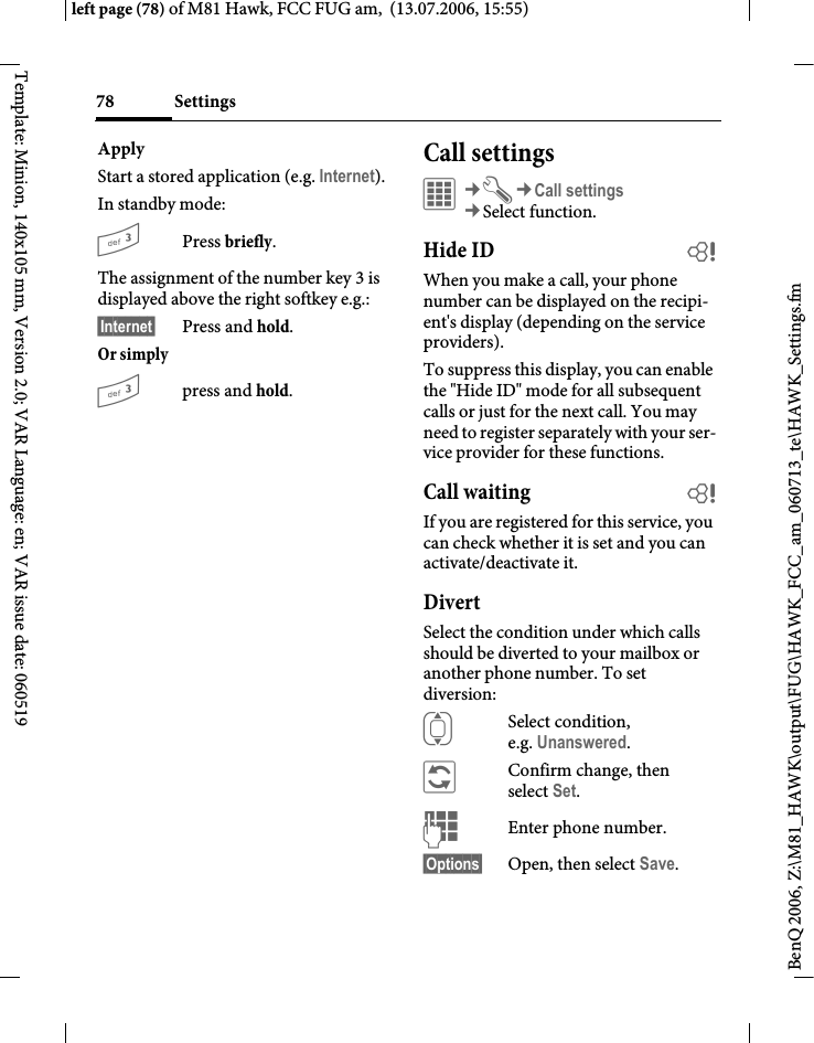 Settings78BenQ 2006, Z:\M81_HAWK\output\FUG\HAWK_FCC_am_060713_te\HAWK_Settings.fmleft page (78) of M81 Hawk, FCC FUG am,  (13.07.2006, 15:55)Template: Minion, 140x105 mm, Version 2.0; VAR Language: en; VAR issue date: 060519ApplyStart a stored application (e.g. Internet).In standby mode:3Press briefly.The assignment of the number key 3 is displayed above the right softkey e.g.:&sect;Internet&sect; Press and hold.Or simply 3press and hold.Call settings&iacute;&cent;T&cent;Call settings&cent;Select function. Hide ID bWhen you make a call, your phone number can be displayed on the recipi-ent's display (depending on the service providers).To suppress this display, you can enable the "Hide ID" mode for all subsequent calls or just for the next call. You may need to register separately with your ser-vice provider for these functions.Call waiting bIf you are registered for this service, you can check whether it is set and you can activate/deactivate it.DivertSelect the condition under which calls should be diverted to your mailbox or another phone number. To set diversion:ISelect condition, e.g. Unanswered.&ntilde;Confirm change, then select Set.JEnter phone number.&sect;Options&sect; Open, then select Save.