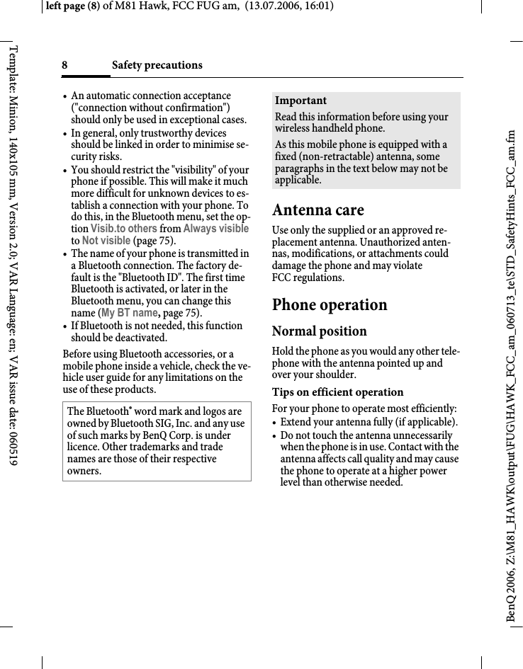Safety precautions8BenQ 2006, Z:\M81_HAWK\output\FUG\HAWK_FCC_am_060713_te\STD_SafetyHints_FCC_am.fmleft page (8) of M81 Hawk, FCC FUG am,  (13.07.2006, 16:01)Template: Minion, 140x105 mm, Version 2.0; VAR Language: en; VAR issue date: 060519&bull; An automatic connection acceptance ("connection without confirmation") should only be used in exceptional cases. &bull; In general, only trustworthy devices should be linked in order to minimise se-curity risks. &bull; You should restrict the "visibility" of your phone if possible. This will make it much more difficult for unknown devices to es-tablish a connection with your phone. To do this, in the Bluetooth menu, set the op-tion Visib.to others from Always visible to Not visible (page 75).&bull; The name of your phone is transmitted in a Bluetooth connection. The factory de-fault is the "Bluetooth ID". The first time Bluetooth is activated, or later in the Bluetooth menu, you can change this name (My BT name, page 75).&bull; If Bluetooth is not needed, this function should be deactivated.Before using Bluetooth accessories, or a mobile phone inside a vehicle, check the ve-hicle user guide for any limitations on the use of these products. Antenna careUse only the supplied or an approved re-placement antenna. Unauthorized anten-nas, modifications, or attachments could damage the phone and may violate FCC regulations.Phone operationNormal positionHold the phone as you would any other tele-phone with the antenna pointed up and over your shoulder.Tips on efficient operationFor your phone to operate most efficiently:&bull; Extend your antenna fully (if applicable).&bull; Do not touch the antenna unnecessarily when the phone is in use. Contact with the antenna affects call quality and may cause the phone to operate at a higher power level than otherwise needed.The Bluetooth&reg; word mark and logos are owned by Bluetooth SIG, Inc. and any use of such marks by BenQ Corp. is under licence. Other trademarks and trade names are those of their respective owners.ImportantRead this information before using your wireless handheld phone.As this mobile phone is equipped with a fixed (non-retractable) antenna, some paragraphs in the text below may not be applicable. 