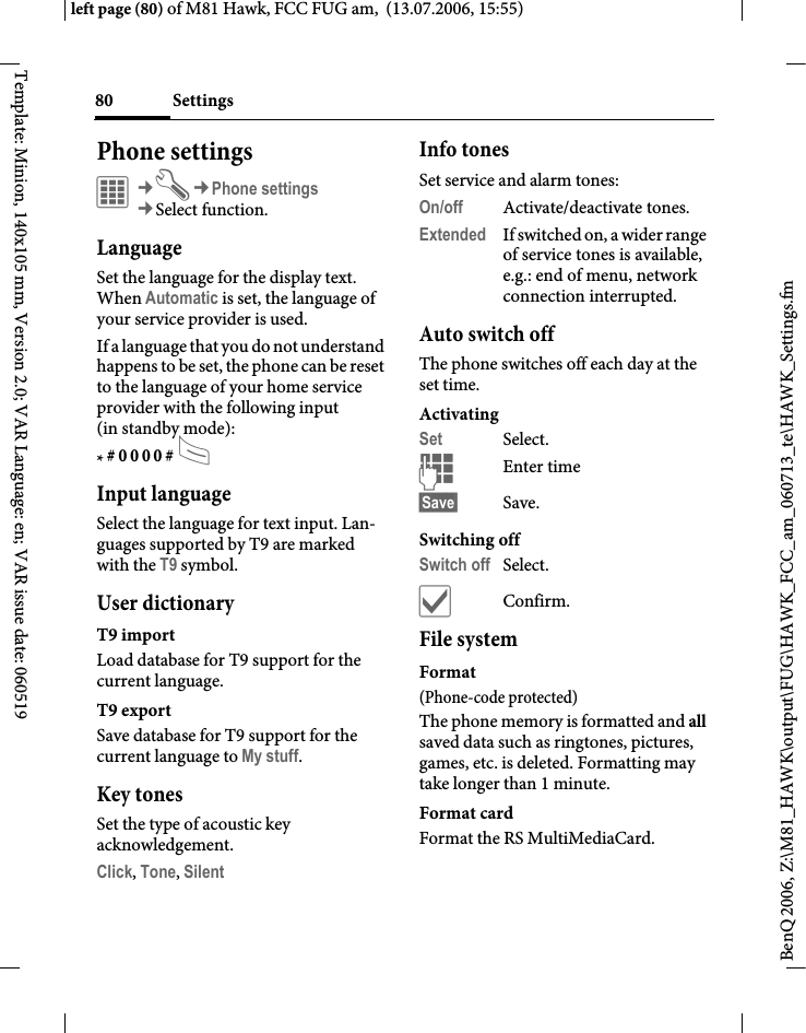 Settings80BenQ 2006, Z:\M81_HAWK\output\FUG\HAWK_FCC_am_060713_te\HAWK_Settings.fmleft page (80) of M81 Hawk, FCC FUG am,  (13.07.2006, 15:55)Template: Minion, 140x105 mm, Version 2.0; VAR Language: en; VAR issue date: 060519Phone settings&iacute;&cent;T&cent;Phone settings&cent;Select function.LanguageSet the language for the display text. When Automatic is set, the language of your service provider is used. If a language that you do not understand happens to be set, the phone can be reset to the language of your home service provider with the following input (in standby mode):* # 0 0 0 0 # A Input languageSelect the language for text input. Lan-guages supported by T9 are marked with the T9 symbol.User dictionaryT9 importLoad database for T9 support for the current language.T9 exportSave database for T9 support for the current language to My stuff.Key tonesSet the type of acoustic key acknowledgement.Click, Tone, Silent Info tonesSet service and alarm tones:On/off Activate/deactivate tones.Extended If switched on, a wider range of service tones is available, e.g.: end of menu, network connection interrupted.Auto switch offThe phone switches off each day at the set time.ActivatingSet Select.JEnter time &sect;Save&sect; Save. Switching offSwitch off Select.&igrave;Confirm.File systemFormat(Phone-code protected)The phone memory is formatted and all saved data such as ringtones, pictures, games, etc. is deleted. Formatting may take longer than 1 minute.Format cardFormat the RS MultiMediaCard.