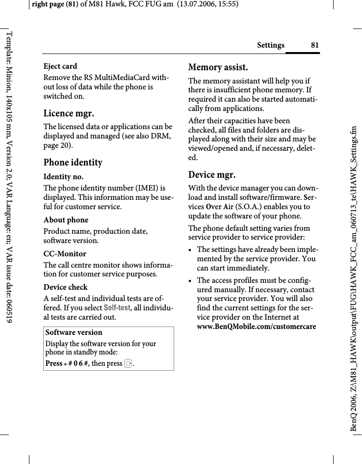 81Settingsright page (81) of M81 Hawk, FCC FUG am  (13.07.2006, 15:55)BenQ 2006, Z:\M81_HAWK\output\FUG\HAWK_FCC_am_060713_te\HAWK_Settings.fmTemplate: Minion, 140x105 mm, Version 2.0; VAR Language: en; VAR issue date: 060519Eject cardRemove the RS MultiMediaCard with-out loss of data while the phone is switched on.Licence mgr.The licensed data or applications can be displayed and managed (see also DRM, page 20). Phone identityIdentity no.The phone identity number (IMEI) is displayed. This information may be use-ful for customer service.About phoneProduct name, production date, software version.CC-MonitorThe call centre monitor shows informa-tion for customer service purposes.Device checkA self-test and individual tests are of-fered. If you select Self-test, all individu-al tests are carried out.Memory assist.The memory assistant will help you if there is insufficient phone memory. If required it can also be started automati-cally from applications.After their capacities have been checked, all files and folders are dis-played along with their size and may be viewed/opened and, if necessary, delet-ed.Device mgr. With the device manager you can down-load and install software/firmware. Ser-vices Over Air (S.O.A.) enables you to update the software of your phone. The phone default setting varies from service provider to service provider: &bull; The settings have already been imple-mented by the service provider. You can start immediately.&bull; The access profiles must be config-ured manually. If necessary, contact your service provider. You will also find the current settings for the ser-vice provider on the Internet at www.BenQMobile.com/customercare Software versionDisplay the software version for your phone in standby mode:Press * # 0 6 #, then press E.