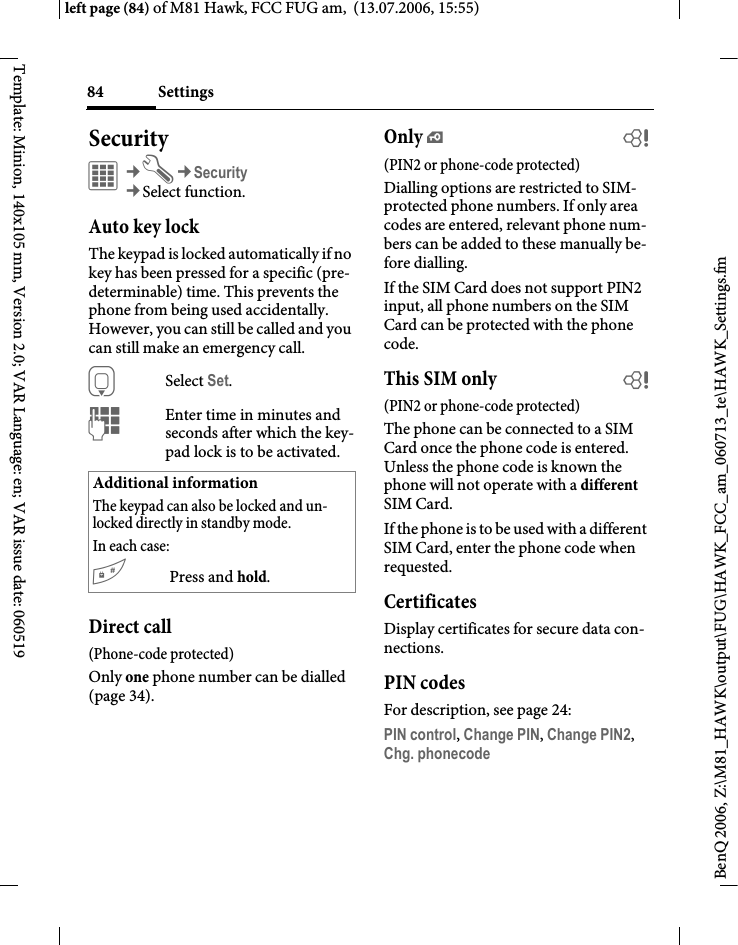 Settings84BenQ 2006, Z:\M81_HAWK\output\FUG\HAWK_FCC_am_060713_te\HAWK_Settings.fmleft page (84) of M81 Hawk, FCC FUG am,  (13.07.2006, 15:55)Template: Minion, 140x105 mm, Version 2.0; VAR Language: en; VAR issue date: 060519Security&iacute;&cent;T&cent;Security&cent;Select function.Auto key lockThe keypad is locked automatically if no key has been pressed for a specific (pre-determinable) time. This prevents the phone from being used accidentally. However, you can still be called and you can still make an emergency call.HSelect Set.JEnter time in minutes and seconds after which the key-pad lock is to be activated.Direct call(Phone-code protected)Only one phone number can be dialled (page 34). Only &iexcl;b(PIN2 or phone-code protected)Dialling options are restricted to SIM-protected phone numbers. If only area codes are entered, relevant phone num-bers can be added to these manually be-fore dialling.If the SIM Card does not support PIN2 input, all phone numbers on the SIM Card can be protected with the phone code.This SIM only b(PIN2 or phone-code protected)The phone can be connected to a SIM Card once the phone code is entered. Unless the phone code is known the phone will not operate with a different SIM Card.If the phone is to be used with a different SIM Card, enter the phone code when requested.CertificatesDisplay certificates for secure data con-nections.PIN codesFor description, see page 24:PIN control, Change PIN, Change PIN2, Chg. phonecode Additional informationThe keypad can also be locked and un-locked directly in standby mode.In each case:#Press and hold.
