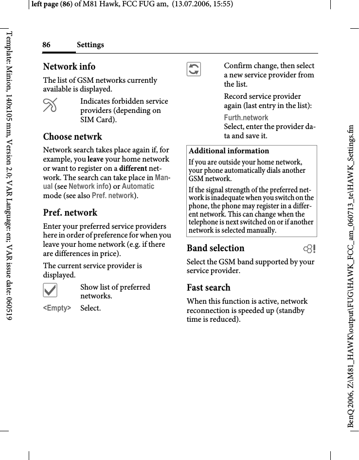 Settings86BenQ 2006, Z:\M81_HAWK\output\FUG\HAWK_FCC_am_060713_te\HAWK_Settings.fmleft page (86) of M81 Hawk, FCC FUG am,  (13.07.2006, 15:55)Template: Minion, 140x105 mm, Version 2.0; VAR Language: en; VAR issue date: 060519Network infoThe list of GSM networks currently available is displayed.&AElig;Indicates forbidden service providers (depending on SIM Card).Choose netwrkNetwork search takes place again if, for example, you leave your home network or want to register on a different net-work. The search can take place in Man-ual (see Network info) or Automatic mode (see also Pref. network).Pref. network Enter your preferred service providers here in order of preference for when you leave your home network (e.g. if there are differences in price).The current service provider is displayed.&igrave;Show list of preferred networks.<Empty> Select.&ntilde;Confirm change, then select a new service provider from the list.Record service provider again (last entry in the list):Furth.network Select, enter the provider da-ta and save it.Band selection bSelect the GSM band supported by your service provider.Fast searchWhen this function is active, network reconnection is speeded up (standby time is reduced).Additional informationIf you are outside your home network, your phone automatically dials another GSM network.If the signal strength of the preferred net-work is inadequate when you switch on the phone, the phone may register in a differ-ent network. This can change when the telephone is next switched on or if another network is selected manually.