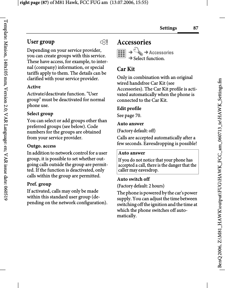 87Settingsright page (87) of M81 Hawk, FCC FUG am  (13.07.2006, 15:55)BenQ 2006, Z:\M81_HAWK\output\FUG\HAWK_FCC_am_060713_te\HAWK_Settings.fmTemplate: Minion, 140x105 mm, Version 2.0; VAR Language: en; VAR issue date: 060519User group bDepending on your service provider, you can create groups with this service. These have access, for example, to inter-nal (company) information, or special tariffs apply to them. The details can be clarified with your service provider.ActiveActivate/deactivate function. "User group" must be deactivated for normal phone use.Select groupYou can select or add groups other than preferred groups (see below). Code numbers for the groups are obtained from your service provider.Outgo. accessIn addition to network control for a user group, it is possible to set whether out-going calls outside the group are permit-ted. If the function is deactivated, only calls within the group are permitted.Pref. groupIf activated, calls may only be made within this standard user group (de-pending on the network configuration).Accessories&iacute;&cent;T&cent;Accessories&cent;Select function.Car KitOnly in combination with an original wired handsfree Car Kit (see Accessories). The Car Kit profile is acti-vated automatically when the phone is connected to the Car Kit.Edit profileSee page 70.Auto answer (Factory default: off)Calls are accepted automatically after a few seconds. Eavesdropping is possible!Auto switch off(Factory default: 2 hours)The phone is powered by the car's power supply. You can adjust the time between switching off the ignition and the time at which the phone switches off auto-matically.Auto answerIf you do not notice that your phone has accepted a call, there is the danger that the caller may eavesdrop.