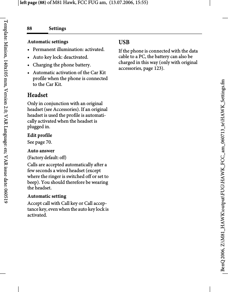 Settings88BenQ 2006, Z:\M81_HAWK\output\FUG\HAWK_FCC_am_060713_te\HAWK_Settings.fmleft page (88) of M81 Hawk, FCC FUG am,  (13.07.2006, 15:55)Template: Minion, 140x105 mm, Version 2.0; VAR Language: en; VAR issue date: 060519Automatic settings&bull; Permanent illumination: activated.&bull; Auto key lock: deactivated. &bull; Charging the phone battery.&bull; Automatic activation of the Car Kit profile when the phone is connected to the Car Kit.HeadsetOnly in conjunction with an original headset (see Accessories). If an original headset is used the profile is automati-cally activated when the headset is plugged in. Edit profileSee page 70.Auto answer (Factory default: off)Calls are accepted automatically after a few seconds a wired headset (except where the ringer is switched off or set to beep). You should therefore be wearing the headset. Automatic settingAccept call with Call key or Call accep-tance key, even when the auto key lock is activated.USBIf the phone is connected with the data cable to a PC, the battery can also be charged in this way (only with original accessories, page 123).