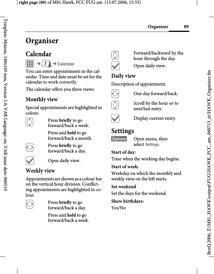 89Organiserright page (89) of M81 Hawk, FCC FUG am  (13.07.2006, 15:55)BenQ 2006, Z:\M81_HAWK\output\FUG\HAWK_FCC_am_060713_te\HAWK_Organizer.fmTemplate: Minion, 140x105 mm, Version 2.0; VAR Language: en; VAR issue date: 060519OrganiserCalendarC&cent;Q&cent;CalendarYou can enter appointments in the cal-endar. Time and date must be set for the calendar to work correctly. The calendar offers you three views:Monthly viewSpecial appointments are highlighted in colour.IPress briefly to go forward/back a week.Press and hold to go forward/back a month.FPress briefly to go forward/back a day.&igrave;Open daily view.Weekly viewAppointments are shown as a colour bar on the vertical hour division. Conflict-ing appointments are highlighted in co-lour.FPress briefly to go forward/back a day.Press and hold to go forward/back a week.IForward/backward by the hour through the day.&igrave;Open daily view.Daily viewDescription of appointment. FOne day forward/back.IScroll by the hour or to next/last entry.&igrave;Display current entry.Settings&sect;Options&sect; Open menu, then select Settings.Start of day:Time when the working day begins.Start of week:Weekday on which the monthly and weekly view on the left starts.Set weekendSet the days for the weekend.Show birthdays:Yes/No