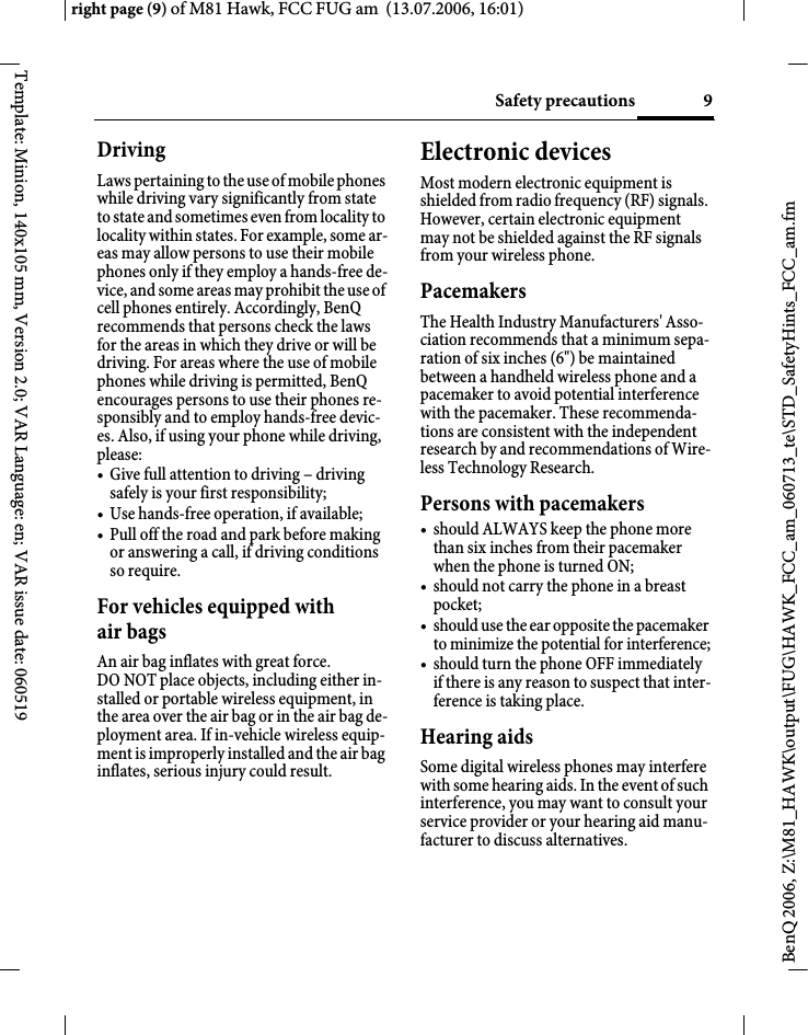 9Safety precautionsright page (9) of M81 Hawk, FCC FUG am  (13.07.2006, 16:01)BenQ 2006, Z:\M81_HAWK\output\FUG\HAWK_FCC_am_060713_te\STD_SafetyHints_FCC_am.fmTemplate: Minion, 140x105 mm, Version 2.0; VAR Language: en; VAR issue date: 060519DrivingLaws pertaining to the use of mobile phones while driving vary significantly from state to state and sometimes even from locality to locality within states. For example, some ar-eas may allow persons to use their mobile phones only if they employ a hands-free de-vice, and some areas may prohibit the use of cell phones entirely. Accordingly, BenQ recommends that persons check the laws for the areas in which they drive or will be driving. For areas where the use of mobile phones while driving is permitted, BenQ encourages persons to use their phones re-sponsibly and to employ hands-free devic-es. Also, if using your phone while driving, please:&bull; Give full attention to driving &ndash; driving safely is your first responsibility;&bull; Use hands-free operation, if available;&bull; Pull off the road and park before making or answering a call, if driving conditions so require.For vehicles equipped with air bagsAn air bag inflates with great force. DO NOT place objects, including either in-stalled or portable wireless equipment, in the area over the air bag or in the air bag de-ployment area. If in-vehicle wireless equip-ment is improperly installed and the air bag inflates, serious injury could result.Electronic devicesMost modern electronic equipment is shielded from radio frequency (RF) signals. However, certain electronic equipment may not be shielded against the RF signals from your wireless phone.PacemakersThe Health Industry Manufacturers' Asso-ciation recommends that a minimum sepa-ration of six inches (6") be maintained between a handheld wireless phone and a pacemaker to avoid potential interference with the pacemaker. These recommenda-tions are consistent with the independent research by and recommendations of Wire-less Technology Research.Persons with pacemakers&bull; should ALWAYS keep the phone more than six inches from their pacemaker when the phone is turned ON;&bull; should not carry the phone in a breast pocket;&bull; should use the ear opposite the pacemaker to minimize the potential for interference;&bull; should turn the phone OFF immediately if there is any reason to suspect that inter-ference is taking place.Hearing aids Some digital wireless phones may interfere with some hearing aids. In the event of such interference, you may want to consult your service provider or your hearing aid manu-facturer to discuss alternatives.