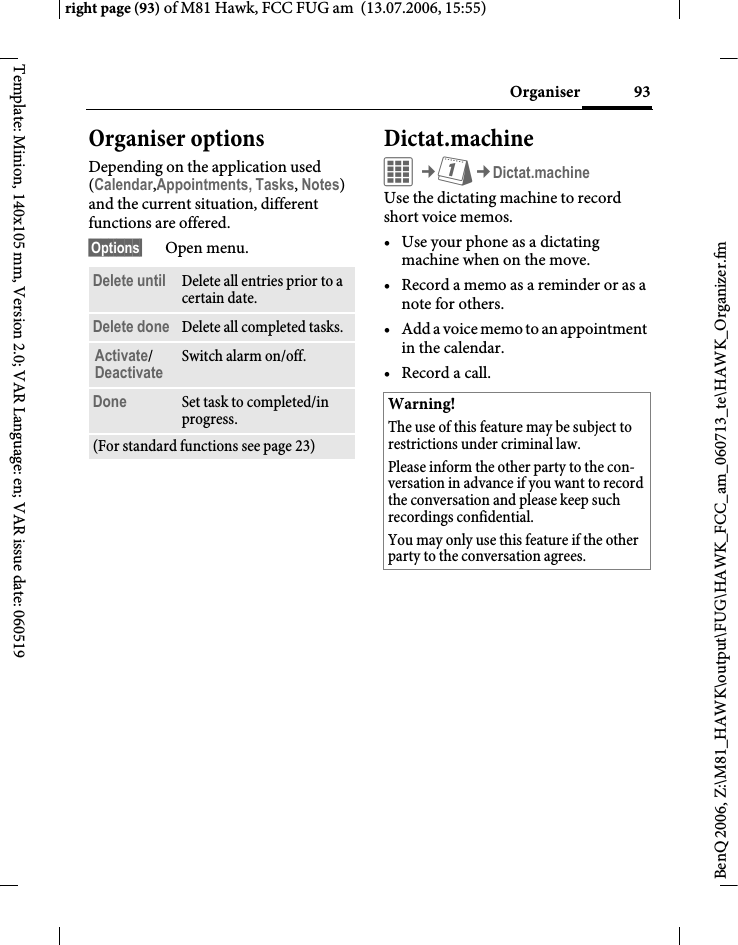 93Organiserright page (93) of M81 Hawk, FCC FUG am  (13.07.2006, 15:55)BenQ 2006, Z:\M81_HAWK\output\FUG\HAWK_FCC_am_060713_te\HAWK_Organizer.fmTemplate: Minion, 140x105 mm, Version 2.0; VAR Language: en; VAR issue date: 060519Organiser optionsDepending on the application used (Calendar,Appointments, Tasks, Notes) and the current situation, different functions are offered.&sect;Options&sect; Open menu.Dictat.machineC&cent;Q&cent;Dictat.machineUse the dictating machine to record short voice memos. &bull; Use your phone as a dictating machine when on the move.&bull; Record a memo as a reminder or as a note for others.&bull; Add a voice memo to an appointment in the calendar.&bull;Record a call.Delete until Delete all entries prior to a certain date.Delete done Delete all completed tasks.Activate/Deactivate Switch alarm on/off.Done Set task to completed/in progress.(For standard functions see page 23)Warning!The use of this feature may be subject to restrictions under criminal law. Please inform the other party to the con-versation in advance if you want to record the conversation and please keep such recordings confidential. You may only use this feature if the other party to the conversation agrees.