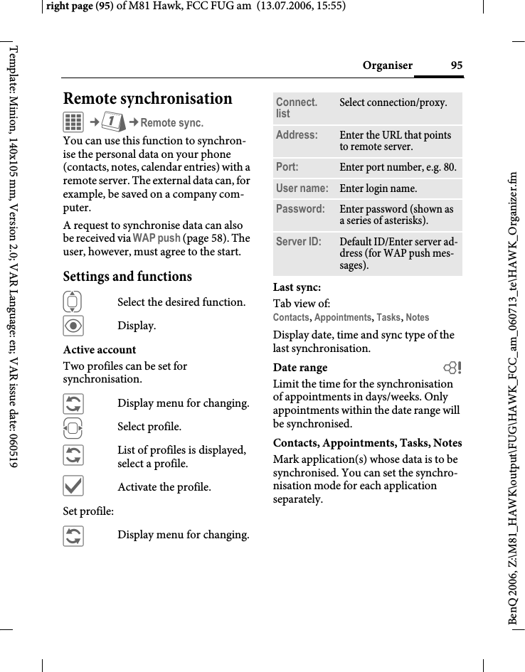 95Organiserright page (95) of M81 Hawk, FCC FUG am  (13.07.2006, 15:55)BenQ 2006, Z:\M81_HAWK\output\FUG\HAWK_FCC_am_060713_te\HAWK_Organizer.fmTemplate: Minion, 140x105 mm, Version 2.0; VAR Language: en; VAR issue date: 060519Remote synchronisationC&cent;Q&cent;Remote sync.You can use this function to synchron-ise the personal data on your phone (contacts, notes, calendar entries) with a remote server. The external data can, for example, be saved on a company com-puter. A request to synchronise data can also be received via WAP push (page 58). The user, however, must agree to the start.Settings and functionsISelect the desired function.&ouml;Display.Active accountTwo profiles can be set for synchronisation. &ntilde;Display menu for changing.FSelect profile.&ntilde;List of profiles is displayed, select a profile.&igrave;Activate the profile.Set profile:&ntilde;Display menu for changing.Last sync:Tab view of: Contacts, Appointments, Tasks, Notes Display date, time and sync type of the last synchronisation.Date range bLimit the time for the synchronisation of appointments in days/weeks. Only appointments within the date range will be synchronised.Contacts, Appointments, Tasks, NotesMark application(s) whose data is to be synchronised. You can set the synchro-nisation mode for each application separately.Connect. list Select connection/proxy.Address: Enter the URL that points to remote server. Port: Enter port number, e.g. 80.User name: Enter login name.Password: Enter password (shown as a series of asterisks).Server ID: Default ID/Enter server ad-dress (for WAP push mes-sages).