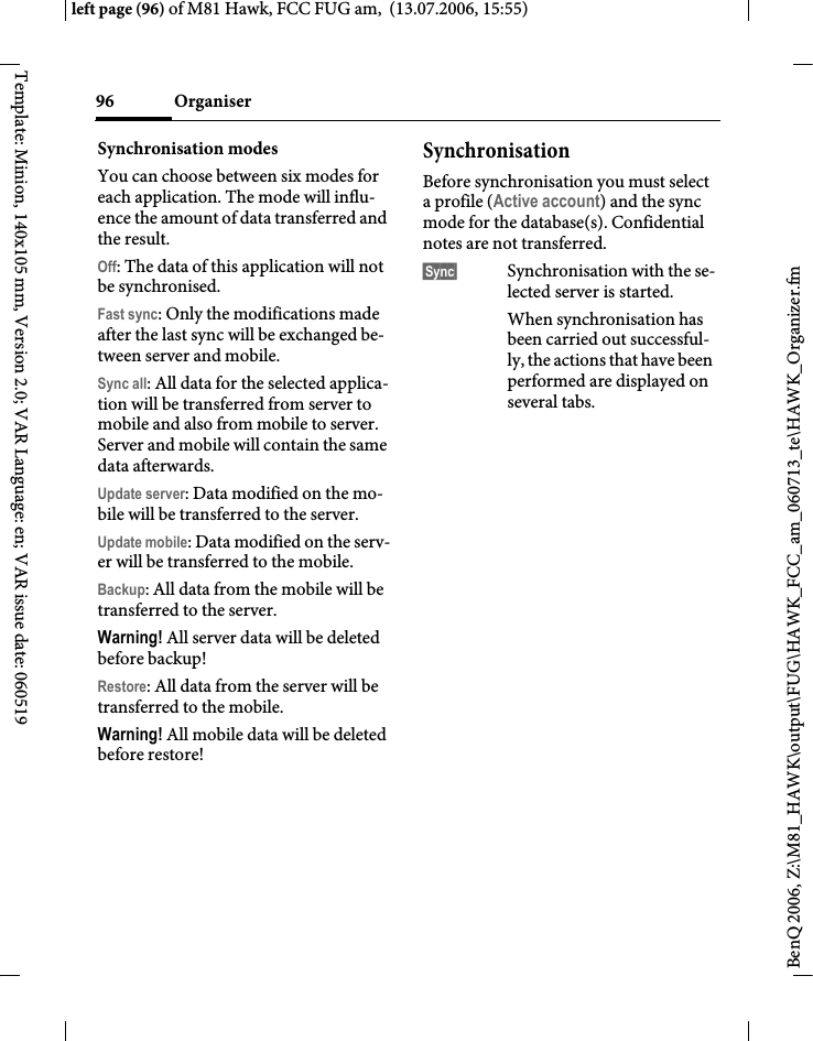Organiser96BenQ 2006, Z:\M81_HAWK\output\FUG\HAWK_FCC_am_060713_te\HAWK_Organizer.fmleft page (96) of M81 Hawk, FCC FUG am,  (13.07.2006, 15:55)Template: Minion, 140x105 mm, Version 2.0; VAR Language: en; VAR issue date: 060519Synchronisation modes You can choose between six modes for each application. The mode will influ-ence the amount of data transferred and the result.Off: The data of this application will not be synchronised.Fast sync: Only the modifications made after the last sync will be exchanged be-tween server and mobile. Sync all: All data for the selected applica-tion will be transferred from server to mobile and also from mobile to server. Server and mobile will contain the same data afterwards. Update server: Data modified on the mo-bile will be transferred to the server.Update mobile: Data modified on the serv-er will be transferred to the mobile. Backup: All data from the mobile will be transferred to the server. Warning! All server data will be deleted before backup!Restore: All data from the server will be transferred to the mobile. Warning! All mobile data will be deleted before restore!SynchronisationBefore synchronisation you must select a profile (Active account) and the sync mode for the database(s). Confidential notes are not transferred. &sect;Sync&sect; Synchronisation with the se-lected server is started. When synchronisation has been carried out successful-ly, the actions that have been performed are displayed on several tabs.