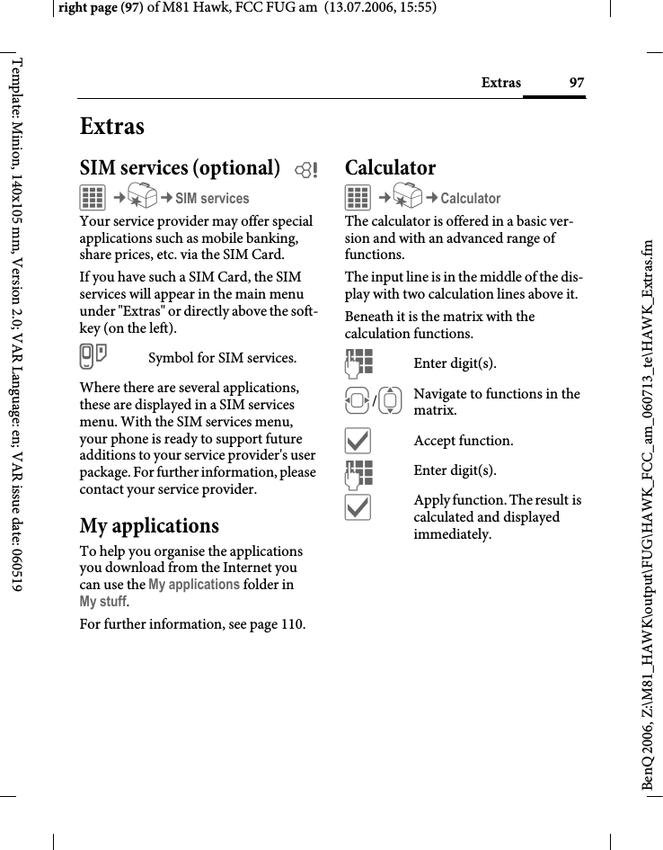 97Extrasright page (97) of M81 Hawk, FCC FUG am  (13.07.2006, 15:55)BenQ 2006, Z:\M81_HAWK\output\FUG\HAWK_FCC_am_060713_te\HAWK_Extras.fmTemplate: Minion, 140x105 mm, Version 2.0; VAR Language: en; VAR issue date: 060519ExtrasSIM services (optional) bC&cent;S&cent;SIM servicesYour service provider may offer special applications such as mobile banking, share prices, etc. via the SIM Card.If you have such a SIM Card, the SIM services will appear in the main menu under "Extras" or directly above the soft-key (on the left).iSymbol for SIM services.Where there are several applications, these are displayed in a SIM services menu. With the SIM services menu, your phone is ready to support future additions to your service provider's user package. For further information, please contact your service provider.My applicationsTo help you organise the applications you download from the Internet you can use the My applications folder in My stuff.For further information, see page 110.CalculatorC&cent;S&cent;CalculatorThe calculator is offered in a basic ver-sion and with an advanced range of functions. The input line is in the middle of the dis-play with two calculation lines above it. Beneath it is the matrix with the calculation functions. JEnter digit(s).F/INavigate to functions in the matrix.&igrave;Accept function.JEnter digit(s).&igrave;Apply function. The result is calculated and displayed immediately.