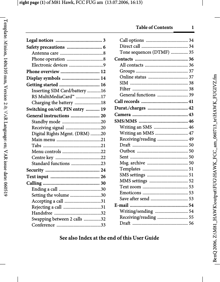 Table of Contents 1See also Index at the end of this User Guideright page (1) of M81 Hawk, FCC FUG am  (13.07.2006, 16:13)BenQ 2006, Z:\M81_HAWK\output\FUG\HAWK_FCC_am_060713_te\HAWK_FUGIVZ.fmTemplate: Minion, 140x105 mm, Version 2.0; VAR Language: en; VAR issue date: 060519Legal notices  ..................................... 3Safety precautions  ............................ 6Antenna care ......................................8Phone operation  ................................8Electronic devices ..............................9Phone overview ............................... 12Display symbols .............................. 14Getting started ................................ 16Inserting SIM Card/battery ............16RS MultiMediaCard&trade; ......................17Charging the battery  .......................18Switching on/off, PIN entry  ........... 19General instructions ....................... 20Standby mode  ..................................20Receiving signal  ...............................20Digital Rights Mgmt. (DRM) .........20Main menu .......................................21Tabs ...................................................21Menu controls ..................................22Centre key  ........................................22Standard functions ..........................23Security ........................................... 24Text input  ....................................... 26Calling ............................................. 30Ending a call .....................................30Setting the volume ...........................30Accepting a call ................................31Rejecting a call  .................................31Handsfree .........................................32Swapping between 2 calls  ...............32Conference .......................................33Call options  ..................................... 34Direct call ......................................... 34Tone sequences (DTMF) ............... 35Contacts .......................................... 36All contacts ...................................... 36Groups .............................................. 37Online status  ................................... 37SIM ................................................... 38Filter ................................................. 38General functions  ........................... 39Call records  ..................................... 41Durat./charges ................................ 42Camera ............................................ 43SMS/MMS ....................................... 46Writing an SMS  .............................. 46Writing an MMS ............................. 47Receiving/reading ........................... 49Draft ................................................. 50Outbox ............................................. 50Sent ................................................... 50Msg. archive  .................................... 50Templates ........................................ 51SMS settings  .................................... 51MMS settings  .................................. 52Text zoom ........................................ 53Emoticons ........................................ 53Save after send ................................. 53E-mail .............................................. 54Writing/sending ............................. 54Receiving/reading ........................... 55Draft ................................................. 56Table of ContentsSee also Index at the end of this User Guide