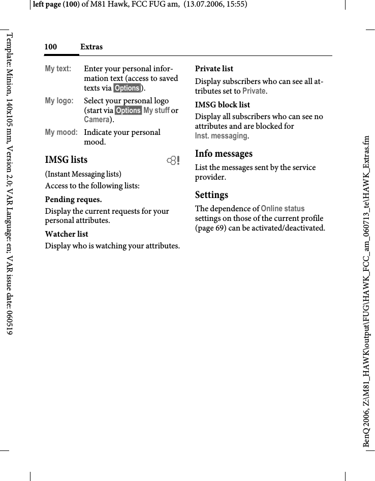 Extras100BenQ 2006, Z:\M81_HAWK\output\FUG\HAWK_FCC_am_060713_te\HAWK_Extras.fmleft page (100) of M81 Hawk, FCC FUG am,  (13.07.2006, 15:55)Template: Minion, 140x105 mm, Version 2.0; VAR Language: en; VAR issue date: 060519My text: Enter your personal infor-mation text (access to saved texts via &sect;Options&sect;).My logo: Select your personal logo (start via &sect;Options&sect; My stuff or Camera).My mood: Indicate your personal mood.IMSG lists b(Instant Messaging lists)Access to the following lists:Pending reques.Display the current requests for your personal attributes.Watcher listDisplay who is watching your attributes.Private listDisplay subscribers who can see all at-tributes set to Private.IMSG block listDisplay all subscribers who can see no attributes and are blocked for Inst. messaging.Info messagesList the messages sent by the service provider.SettingsThe dependence of Online status settings on those of the current profile (page 69) can be activated/deactivated. 