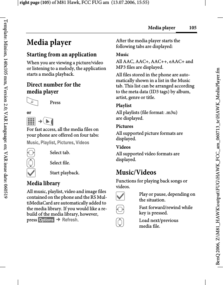 105Media playerright page (105) of M81 Hawk, FCC FUG am  (13.07.2006, 15:55)BenQ 2006, Z:\M81_HAWK\output\FUG\HAWK_FCC_am_060713_te\HAWK_MediaPlayer.fmTemplate: Minion, 140x105 mm, Version 2.0; VAR Language: en; VAR issue date: 060519Media playerStarting from an applicationWhen you are viewing a picture/video or listening to a melody, the application starts a media playback.Direct number for the media player?Pressor C&cent;V For fast access, all the media files on your phone are offered on four tabs:Music, Playlist, Pictures, Videos FSelect tab.ISelect file.&igrave;Start playback.Media libraryAll music, playlist, video and image files contained on the phone and the RS Mul-tiMediaCard are automatically added to the media library. If you would like a re-build of the media library, however, press &sect;Options&sect; &cent;Refresh.After the media player starts the following tabs are displayed: MusicAll AAC, AAC+, AAC++, eAAC+ and MP3 files are displayed.All files stored in the phone are auto-matically shown in a list in the Music tab. This list can be arranged according to the meta data (ID3 tags) by album, artist, genre or title.PlaylistAll playlists (file format: .m3u) are displayed.Pictures All supported picture formats are displayed. VideosAll supported video formats are displayed. Music/VideosFunctions for playing back songs or videos. &igrave;Play or pause, depending on the situation.FFast forward/rewind while key is pressed.ILoad next/previous media file.